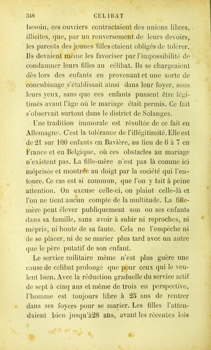 besoin, ces ouvriers contractaient des unions libres, illicites, que, par un renversement de leurs devoirs, les parents des jeunes filles étaient obligés de tolérer. Us devaient même les favoriser par l’impossibilité de condamner leurs filles au célibat. Ils se chargeaient dès lors des enfants en provenant et une sorte de concubinage s’établissait ainsi dans leur foyer, sous leurs yeux, sans que ces enfants pussent être légi- timés avant l’àge où le mariage était permis. Ce fait s’oliservait surtout dans le district de Solanges. Une tradition immorale est résultée de ce fait en Allemagne. C’est la tolérance de l’illégitimité. Elle est de 21 sur IQO enfants en Bavière, au lieu de 6 à 7 en France et en Belgique, où ces obstacles au mariage n’existent pas. La fille-mère n’est pas là comme ici méprisée et montrée au doigt par la société qui l’en- toure. Ce cas est si commun, que l’on y fait à peine attention. On excuse celle-ci, on plaint celle-là et l’on ne tient aucun compte de la multitude. La fille- mère peut élever publiquement son ou ses enfants dans sa famille, sans avoir à subir ni reproches, ni mépris, ni honte de sa faute. Cela ne l’empêche ni de se placer, ni de se marier plus tard avec un autre que le père putatif de son enfant. Le service militaire même n’est plus guère une cause de célibat prolongé que pour ceux qui le veu- lent bien. Avec la réduction graduelle du service actif de sept à cinq ans et même de trois en perspective, l’homme est toujours libre à 25 ans de rentrer dans ses foyers pour se marier. Les filles l’atten- daient bien jusqu’à28 ans, avant les récentes lois