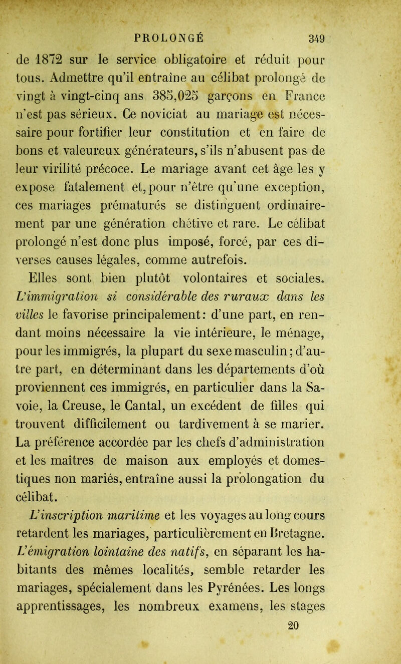 de 1872 sur le service obligatoire et réduit pour tous. Admettre qu’il eutraîne au célibat prolongé de vingt à vingt-cinq ans 385,025 garçons en France n’est pas sérieux. Ce noviciat au mariage est néces- saire pour fortifier leur constitution et en faire de bons et valeureux générateurs, s’ils n’abusent pas de leur virilité précoce. Le mariage avant cet âge les y expose fatalement et, pour n’être qu'une exception, ces mariages prématurés se distinguent ordinaire- ment par une génération chétive et rare. Le célibat prolongé n’est donc plus imposé, forcé, par ces di- verses causes légales, comme autrefois. Elles sont bien plutôt volontaires et sociales. L’immigration si considérable des ruraux dans les villes le favorise principalement: d’une part, en ren- dant moins nécessaire la vie intérieure, le ménage, pour les immigrés, la plupart du sexe masculin; d’au- tre part, en déterminant dans les départements d’où proviennent ces immigrés, en particulier dans la Sa- voie, la Creuse, le Cantal, un excédent de filles qui trouvent difficilement ou tardivement à se marier. La préférence accordée par les chefs d’administration et les maîtres de maison aux employés et domes- tiques non mariés, entraîne aussi la prolongation du célibat. L’inscription maritime et les voyages au long cours retardent les mariages, particulièrement en Bretagne. L’émigration lointaine des natifs, en séparant les ha- bitants des mêmes localités, semble retarder les mariages, spécialement dans les Pyrénées. Les longs apprentissages, les nombreux examens, les stages 20