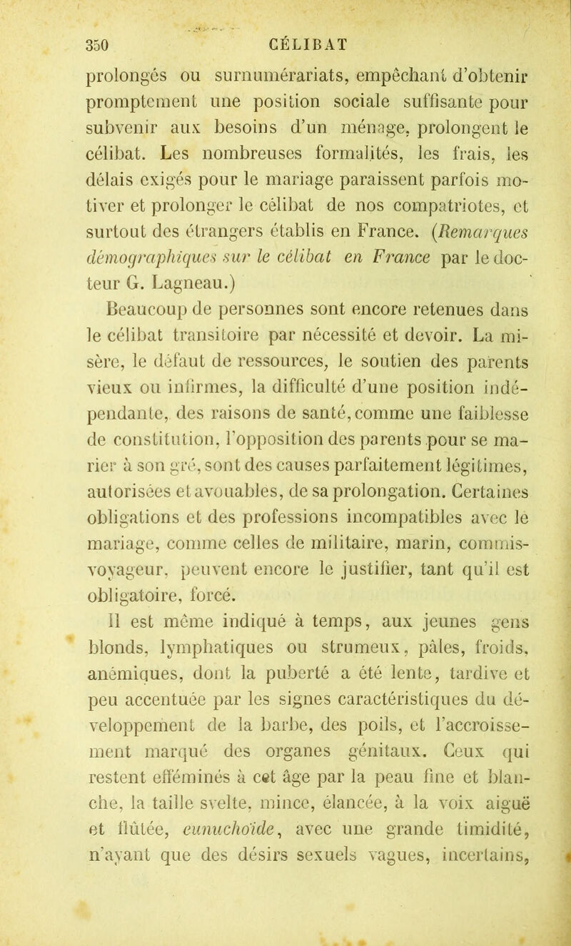 prolongés ou surnumérariats, empêchani d’obtenir promptement une position sociale suffisante pour subvenir aux besoins d’un ménage, prolongent le célibat. Les nombreuses formalités, les frais, les délais exigés pour le mariage paraissent parfois mo- tiver et prolonger le célibat de nos compatriotes, et surtout des étrangers établis en France. {Remarques démographiques sur le célibat en France par le doc- teur G. Lagneau.) beaucoup de personnes sont encore retenues dans le célibat transitoire par nécessité et devoir. La mi- sère, le défaut de ressources, le soutien des parents vieux ou infirmes, la difficulté d’une position indé- pendante, des raisons de santé, comme une faiblesse de constitution, l’opposition des parents pour se ma- rier à son gré, sont des causes parfaitement légitimes, autorisées et avouables, de sa prolongation. Certaines obligations et des professions incompatibles avec le mariage, comme celles de militaire, marin, commis- voyageur, peuvent encore le justifier, tant qu’il est obligatoire, forcé. 11 est même indiqué à temps, aux jeunes gens blonds, lymphatiques ou strumeux, pâles, froids, anémiques, dont la puberté a été lente, tardive et peu accentuée par les signes caractéristiques du dé- veloppement de la barbe, des poils, et l’accroisse- ment marqué des organes génitaux. Ceux qui restent efféminés à c«t âge par la peau fine et blan- che, la taille svelte, mince, élancée, à la voix aiguë et fiûtée, eunuchoide, avec une grande timidité, n’ayant que des désirs sexuels vagues, inceilains,