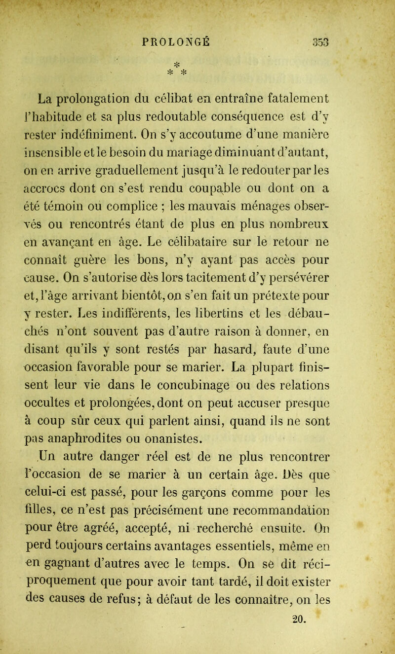 H: * * La prolongation du célibat en entraîne fatalement l’habitude et sa plus redoutable conséquence est d’y rester indéfiniment. On s’y accoutume d’une manière insensible et le besoin du mariage diminuant d’autant, on en arrive graduellement jusqu’à le redouter par les accrocs dont on s’est rendu coupable ou dont on a été témoin ou complice ; les mauvais ménages obser- Tés ou rencontrés étant de plus en plus nombreux en avançant en âge. Le célibataire sur le retour ne connaît guère les bons, n’y ayant pas accès pour cause. On s’autorise dès lors tacitement d’y persévérer et, l’àge arrivant bientôt, on s’en fait un prétexte pour y rester. Les indifférents, les libertins et les débau- chés n’ont souvent pas d’autre raison à donner, en disant qu’ils y sont restés par hasard, faute d’une occasion favorable pour se marier. La plupart finis- sent leur vie dans le concubinage ou des relations occultes et prolongées, dont on peut accuser presque à coup sûr ceux qui parlent ainsi, quand ils ne sont pas anaphrodites ou onanistes. Un autre danger réel est de ne plus rencontrer l’occasion de se marier à un certain âge. Dès que celui-ci est passé, pour les garçons comme pour les filles, ce n’est pas précisément une recommandation pour être agréé, accepté, ni recherché ensuite. On perd toujours certains avantages essentiels, même en on gagnant d’autres avec le temps. On se dit réci- proquement que pour avoir tant tardé, il doit exister des causes de refus; à défaut de les connaître, on les 20.