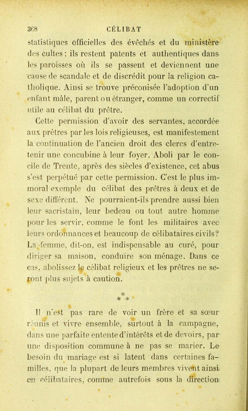 statistiques officielles des évêchés et du ministère des cultes ; ils restent patents et authentiques dans les paroisses où ils se passent et deviennent une cause de scandale et de discrédit pour la religion ca- tholique. Ainsi se trouve préconisée l’adoption d’un enfant mâle, parent ou étranger, comme un correctif iilile au célibat du prêtre. Cette permission d’avoir des servantes, accordée aux prêtres par les lois religieuses, est manifestement la continuation de l’ancien droit des clercs d’entre- tenir une concubine à leur foyer. Aboli par le con- cile de Trente, après des siècles d’existence, cet abus s’est perpétué par cette permission. C’est le plus im- moral exemple du célibat des prêtres à deux et de sexe différent. Ne pourraient-ils prendre aussi bien leur sacristain, leur bedeau ou tout autre homme pour les servir, comme le font les militaires avec leurs ordonnances et beaucoup de célibataires civils? I^a femme, dit-on, est indispensable au curé, pour diriger sa maison, conduire son ménage. Dans ce cas, abolissez le célibat religieux et les prêtres ne se- ront plus sujets à caution. ❖ * * Il n’est pas rare de voir un frère et sa sœur réunis et vivre ensemble, surtout à la campagne, dans une parfaite entente d’intérêts et de devoirs, par une disposition commune à ne pas se marier. Le besoin du mariage est si latent dans certaines fa- milles, que la plupart de leurs membres vivent ainsi en célibataires, comme autrefois sous la direction