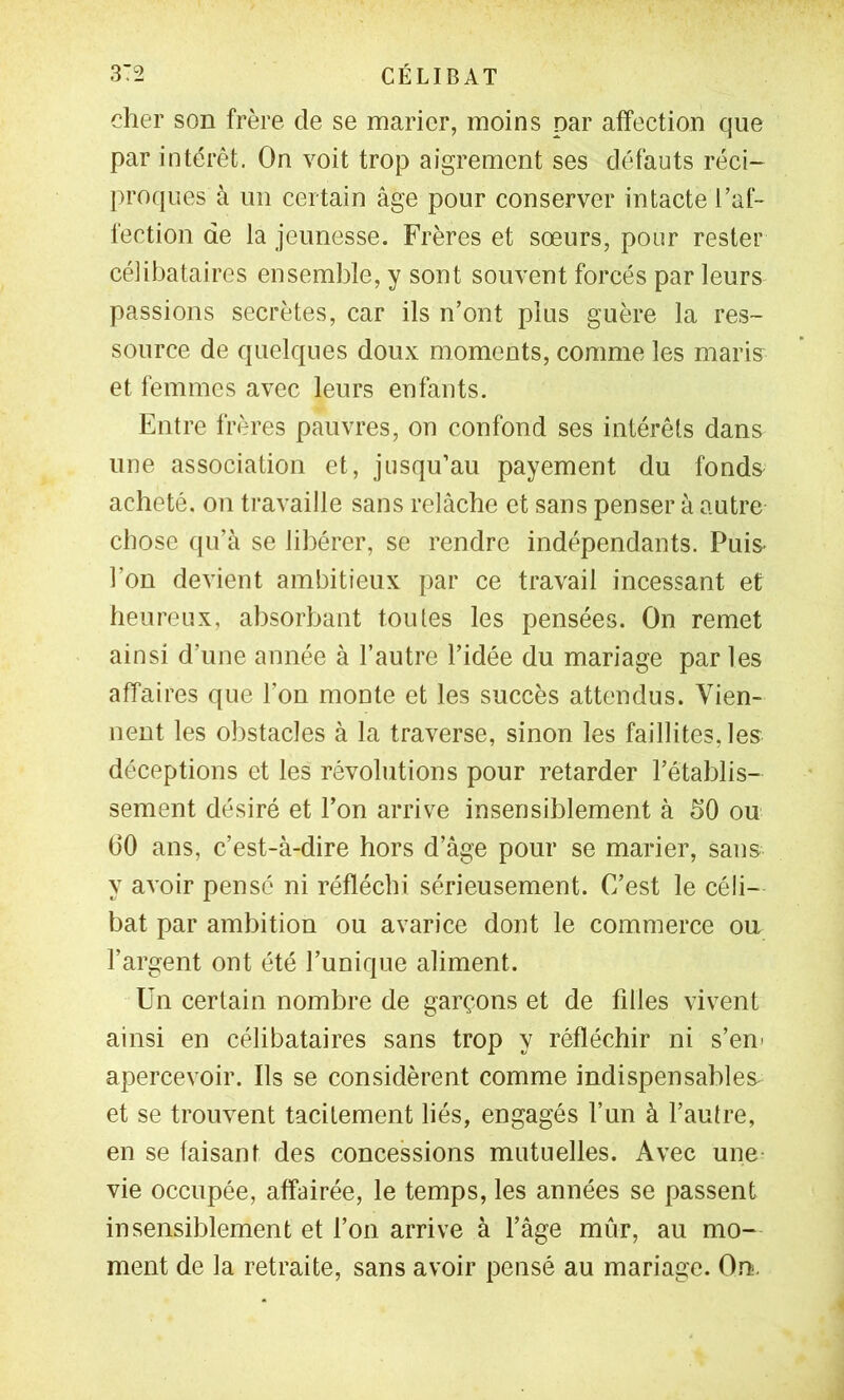 cher son frère de se marier, moins par affection que par intérêt. On voit trop aigrement ses défauts réci- proques à un certain âge pour conserver intacte l’af- fection de la jennesse. Frères et sœurs, pour rester célibataires ensemble, y sont souvent forcés par leurs passions secrètes, car ils n’ont plus guère la res- source de quelques doux moments, comme les maris^ et femmes avec leurs enfants. Entre frères pauvres, on confond ses intérêts dans une association et, jusqu’au payement du fonds acheté, on travaille sans relâche et sans penser à autre chose ([u’à se libérer, se rendre indépendants. Puis^ l’on devient ambitieux par ce travail incessant et heureux, absorbant toutes les pensées. On remet ainsi d’une année à l’autre l’idée du mariage par les affaires que l’on monte et les succès attendus. Vien- nent les obstacles à la traverse, sinon les faillites, les déceptions et les révolutions pour retarder l’établis- sement désiré et l’on arrive insensiblement à 50 ou (30 ans, c’est-à-dire hors d’âge pour se marier, sans y avoir pensé ni réfléchi sérieusement. C’est le céli- bat par ambition ou avarice dont le commerce ou l’argent ont été l’unique aliment. Un certain nombre de garçons et de fdles vivent ainsi en célibataires sans trop y réfléchir ni s’eni apercevoir. Ils se considèrent comme indispensables et se trouvent tacitement liés, engagés l’un à l’autre, en se faisant des concessions mutuelles. Avec une vie occupée, affairée, le temps, les années se passent insensiblement et l’on arrive à l’âge mûr, au mo- ment de la retraite, sans avoir pensé au mariage. O.n.