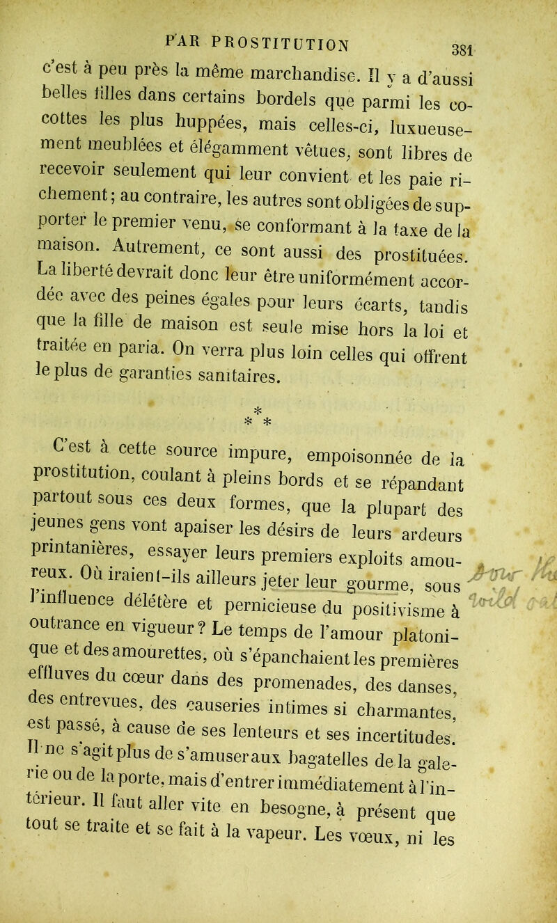 c’est à peu près la même marchandise. Il y a d’aussi belles tilles dans certains bordels que parmi les co- cottes les plus huppées, mais celles-ci, luxueuse- ment meublées et élégamment vêtues, sont libres de recevoir seulement qui leur convient et les paie ri- chement ; au contraire, les autres sont obligées de sup- porter le premier venu, se conformant à la taxe de la maison. Autrement, ce sont aussi des prostituées. La liberté devrait donc leur être uniformément accor- dée avec des peines égales pour leurs écarts, tandis que la fille de maison est seule mise hors la loi et traitée en paria. On verra plus loin celles qui offrent le plus de garanties sanitaires. « C’est à cette source impure, empoisonnée de Ja prostitution, coulant à pleins bords et se répandant partout sous ces deux formes, que la plupart des jeunes gens vont apaiser les désirs de leurs ardeurs printanières, essayer leurs premiers exploits amou- reux. Où iraienl-ils ailleurs jeter leur gourme, influence deletère et pernicieuse du positivisme à outrance en vigueur? Le temps de l’amour platoni- que et des amourettes, où s’épanchaient les premières C Lîves du cœur dans des promenades, des danses es entrevues, des causeries intimes si charmantes’ est passé, à cause de ses lenteurs et ses incertitudes.’ ne s agit plus de s’amuser aux bagatelles de la gale- rie ou de la porte, mais d’entrer immédiatement àl'in- torieur. Il faut aller vite en besogne, à présent que tout se traite et se fait à la vapeur. Les vœux, ni les