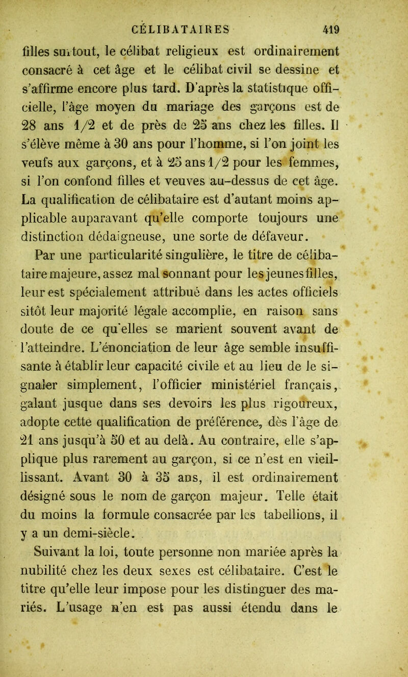 filles SQitout, le célibat religieux est ordinairement consacré à cet âge et le célibat civil se dessine et s’affirme encore plus tard. D’après la statistique offi- cielle, l’âge moyen du mariage des garçons est de 28 ans 1/2 et de près de 25 ans chez les filles. Il s’élève même à 30 ans pour l’homme, si l’on joint les veufs aux garçons, et à 25 ans 1/2 pour les femmes, si l’on confond filles et veuves au-dessus de cet âge. La qualification de célibataire est d’autant moins ap- plicable auparavant qu’elle comporte toujours une distinction dédaigneuse, une sorte de défaveur. Par une particularité singulière, le titre de céliba- taire majeure, assez mal sonnant pour les jeunes filles, leur est spécialement attribué dans les actes officiels sitôt leur majorité légale accomplie, en raison sans doute de ce qu'elles se marient souvent avant de l’atteindre. L’énonciation de leur âge semble insuffi- sante â établir leur capacité civile et au lieu de le si- gnaler simplement, l’officier ministériel français, galant jusque dans ses devoirs les plus rigoureux, adopte cette qualification de préférence, dès l’âge de 21 ans jusqu’à 50 et au delà. Au contraire, elle s’ap- plique plus rarement au garçon, si ce n’est en vieil- lissant. Avant 30 à 35 ans, il est ordinairement désigné sous le nom de garçon majeur. Telle était du moins la formule consacrée par les tabellions, il y a un demi-siècle. Suivant la loi, toute personne non mariée après la nubilité chez les deux sexes est célibataire. C’est le titre qu’elle leur impose pour les distinguer des ma- riés. L’usage n’en est pas aussi étendu dans le