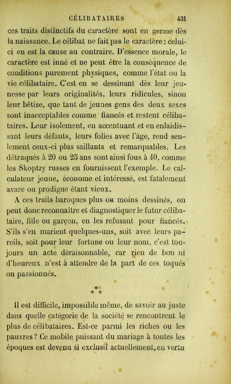 ces traits distinctifs du caractère sont en germe dès la naissance. Le célibat ne fait pas le caractère ; celui- ci en est la cause au contraire. D’essence morale, le caractère est inné et ne peut être la conséquence de conditions purement physiques, comme l’état ou la vie célibataire. C’est en se dessinant dès leur jeu- nesse par leurs originalités, leurs ridicules, sinon leur bêtise, que tant de jeunes gens des deux sexes sont inacceptables comme fiancés et restent céliba- taires. Leur isolement, en accentuant et en enlaidis- sant leurs défauts, leurs folies avec l’àge, rend seu- lement ceux-ci plus saillants et remarquables. Les détraqués à 20 ou 25 ans sont ainsi fous à 40, comme les Skoptzy russes en fournissent l’exemple. Le cal- culateur jeune, économe et intéressé, est fatalement avare ou prodigue étant vieux. A ces traits baroques plus ou moins dessinés, on peut donc reconnaître et diagnostiquer le futur céliba- taire, fille ou garçon, en les refusant pour fiancés. S’ils s’en marient quelques-uns, soit avec leurs pa- reils, soit pour leur fortune ou leur nom, c’est tou- jours un acte déraisonnable, car rien de ban ni d’heureux n’est à attendre de la part de ces toqués ou passionnés. * * * Il est difficile, impossible même, de savoir au juste dans quelle catégorie de la société se rencontrent le plus de célibataires. Est-ce parmi les riches ou les pauvres ? Ce mobile puissant du mariage à toutes les époques est devenu si exclusif actuellement,en vertu