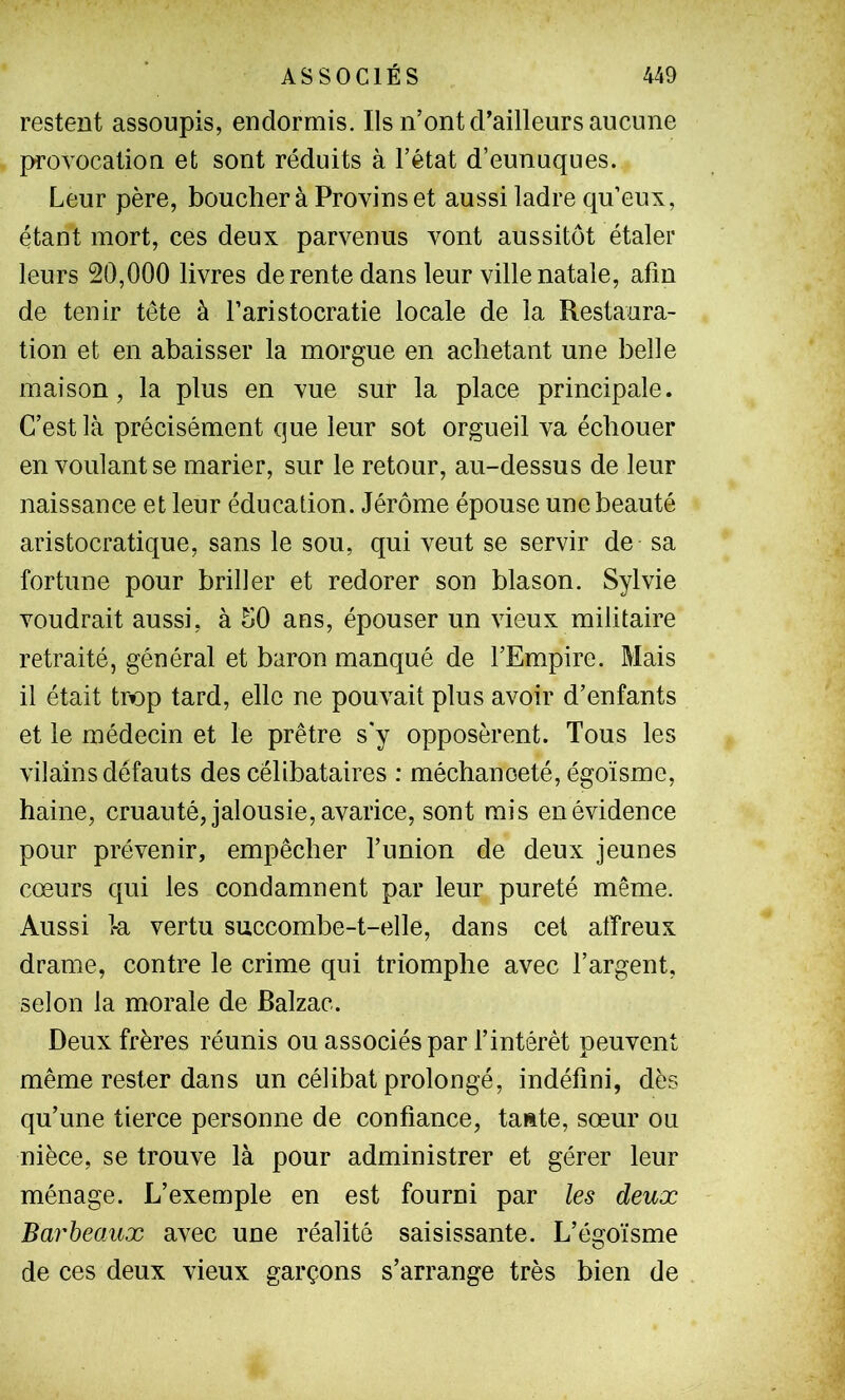 restent assoupis, endormis. Ils n’ont d’ailleurs aucune provocation et sont réduits à l’état d’eunuques. Leur père, bouclier à Provins et aussi ladre qu’eux, étant mort, ces deux parvenus vont aussitôt étaler leurs 20,000 livres de rente dans leur ville natale, afin de tenir tête à l’aristocratie locale de la Restaura- tion et en abaisser la morgue en achetant une belle maison, la plus en vue sur la place principale. C’est là précisément que leur sot orgueil va échouer en voulant se marier, sur le retour, au-dessus de leur naissance et leur éducation. Jérôme épouse une beauté aristocratique, sans le sou, qui veut se servir de sa fortune pour briller et redorer son blason. Sylvie voudrait aussi, à 50 ans, épouser un vieux militaire retraité, général et baron manqué de l’Empire. Mais il était tnap tard, elle ne pouvait plus avoir d’enfants et le médecin et le prêtre s'y opposèrent. Tous les vilains défauts des célibataires ; méchanceté, égoïsme, haine, cruauté, jalousie, avarice, sont mis en évidence pour prévenir, empêcher l’union de deux jeunes cœurs qui les condamnent par leur pureté même. Aussi k vertu succombe-t-elle, dans cet affreux drame, contre le crime qui triomphe avec l’argent, selon la morale de Balzac. Deux frères réunis ou associés par l’intérêt peuvent même rester dans un célibat prolongé, indéfini, dès qu’une tierce personne de confiance, ta»te, sœur on nièce, se trouve là pour administrer et gérer leur ménage. L’exemple en est fourni par les deux BarbeaAix avec une réalité saisissante. L’égoïsme de ces deux vieux garçons s’arrange très bien de