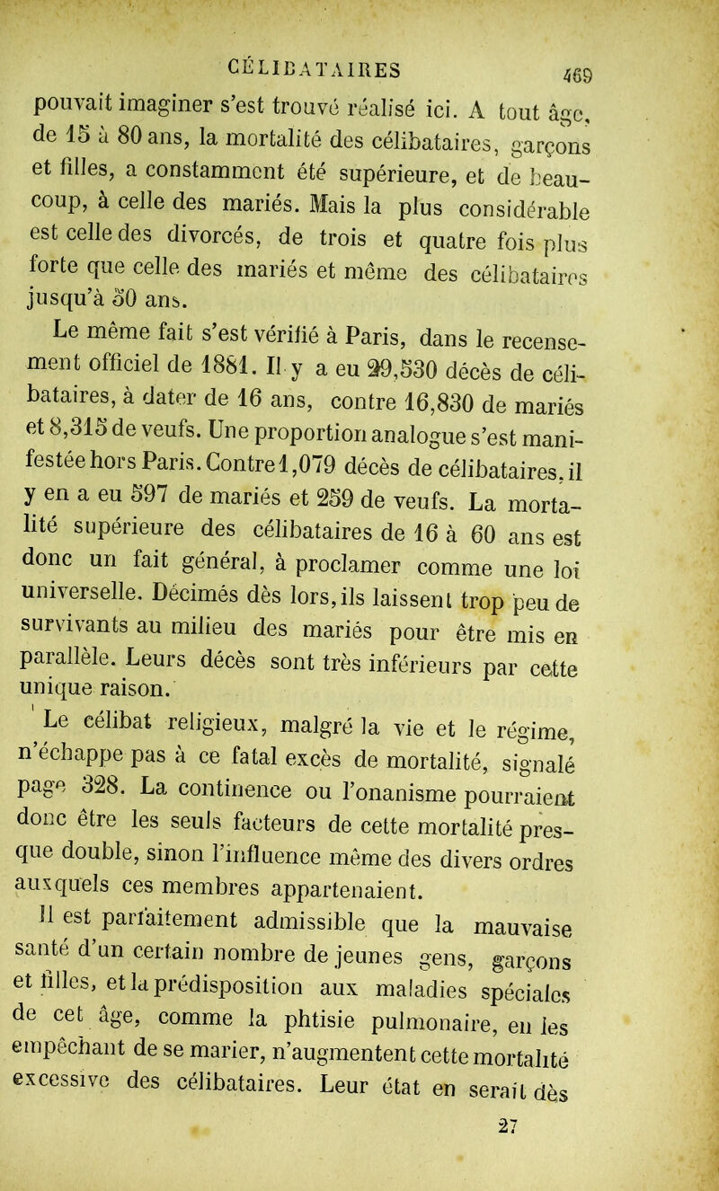 pouvait imaginer s’est trouvé réalisé ici. A tout âge, de 15 à 80 ans, la mortalité des célibataires, garçons et filles, a constamment été supérieure, et de beau- coup, à celle des mariés. Mais la plus considérable est celle des divorcés, de trois et quatre fois plus forte que celle des mariés et meme des célibataires jusqu’à oO ans. Le même fait s’est véritié à Paris, dans le recense- ment officiel de 1881. Il y a eu 39,530 décès de céli- bataires, à dater de 16 ans, contre 16,830 de mariés et 8,315 de veufs. Une proportion analogue s’est mani- festée hors Paris.Contrel,079 décès de célibataires, il y en a eu 597 de mariés et 259 de veufs. La morta- lité supérieure des célibataires de 16 à 60 ans est donc un fait général, à proclamer comme une loi universelle. Décimés dès lors,ils laissent trop peu de survivants au milieu des mariés pour être mis en parallèle. Leurs décès sont très inférieurs par cette unique raison. ' Le célibat religieux, malgré la vie et le régime, n échappe pas à ce fatal excès de mortalité, signalé page 328. La continence ou l’onanisme pourraient donc être les seuls facteurs de cette mortalité pres- que double, sinon l’influence même des divers ordres auxquels ces membres appartenaient. Il est parfaitement admissible que la mauvaise santé d’un certain nombre de jeunes gens, garçons et tilles, et la prédisposition aux maladies spéciale.^ de cet âge, comme la phtisie pulmonaire, en les empêchant de se marier, n’augmentent cette mortalité excessive des célibataires. Leur état en serait dès 27