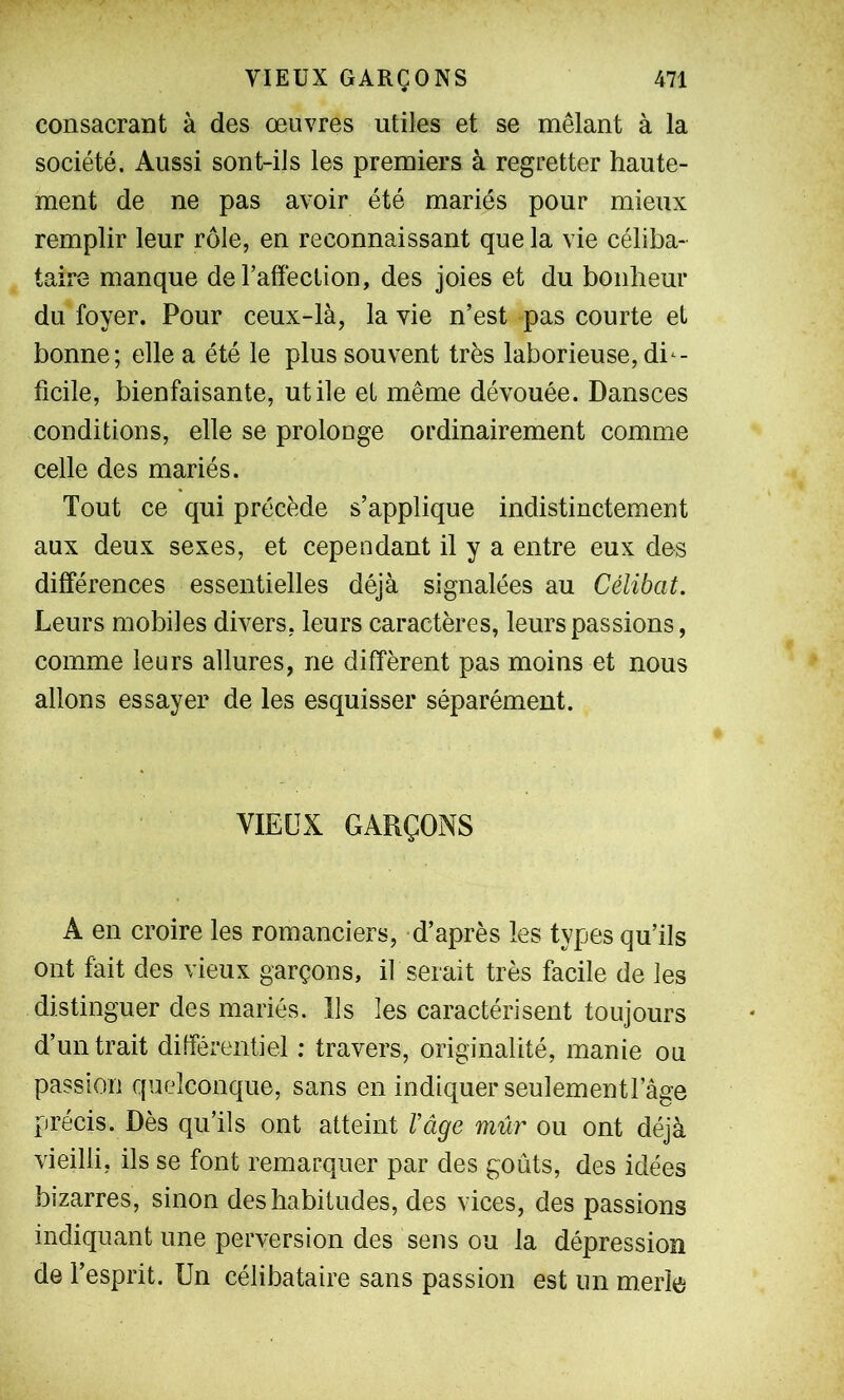 consacrant à des œuvres utiles et se mêlant à la société. Aussi sont-ils les premiers à regretter haute- ment de ne pas avoir été mariés pour mieux remplir leur rôle, en reconnaissant que la vie céliba- taire manque de l’affection, des joies et du bonheur du foyer. Pour ceux-là, la vie n’est pas courte et bonne; elle a été le plus souvent très laborieuse, dif- ficile, bienfaisante, utile et même dévouée. Dansces conditions, elle se prolonge ordinairement comme celle des mariés. Tout ce qui précède s’applique indistinctement aux deux sexes, et cependant il y a entre eux des différences essentielles déjà signalées au Célibat. Leurs mobiles divers, leurs caractères, leurs passions, comme leurs allures, ne diffèrent pas moins et nous allons essayer de les esquisser séparément. VIEUX GARÇONS A en croire les romanciers, d’après les types qu’ils ont fait des vieux garçons, il serait très facile de les distinguer des mariés. Ils les caractérisent toujours d’un trait différentiel : travers, originalité, manie ou passion quelconque, sans en indiquer seulementl’âge précis. Dès qu’ils ont atteint Vâge mûr ou ont déjà vieilli, ils se font remarquer par des goûts, des idées bizarres, sinon des habitudes, des vices, des passions indiquant une perversion des sens ou la dépression de l’esprit. Un célibataire sans passion est un merle