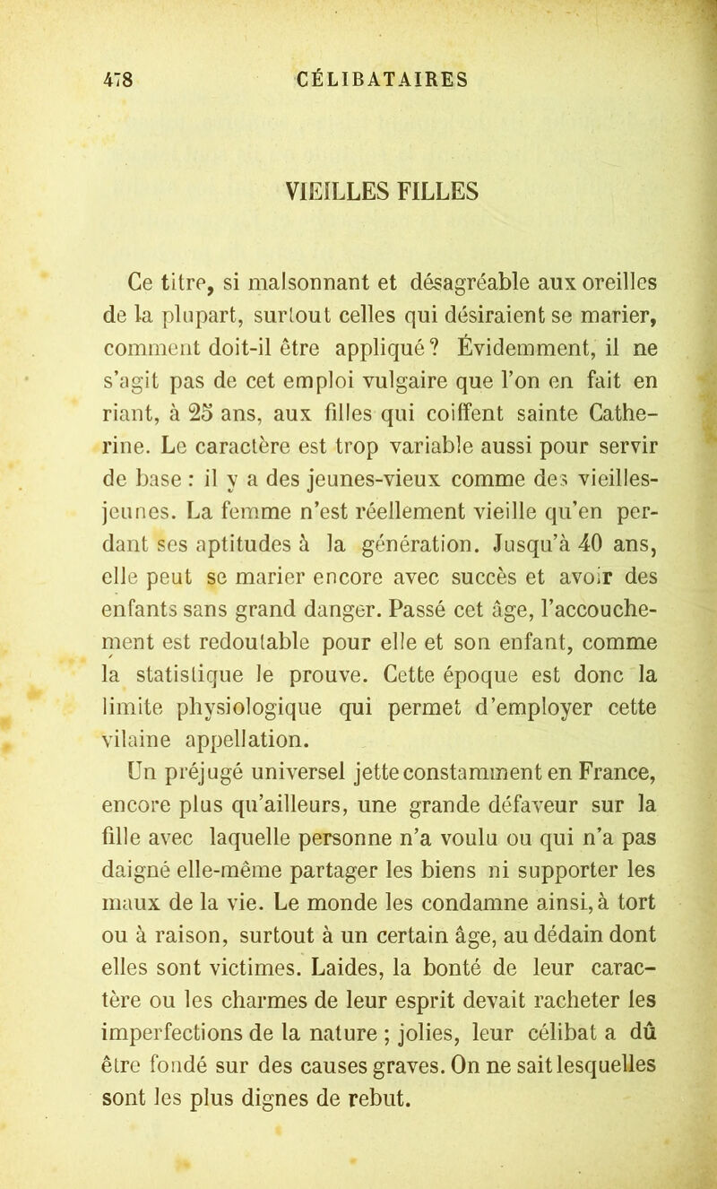 VIEILLES FILLES Ce titre, si malsonnant et désagréable aux oreilles de la plupart, surtout celles qui désiraient se marier, comment doit-il être appliqué ? Évidemment, il ne s’agit pas de cet emploi vulgaire que l’on en fait en riant, à 25 ans, aux filles qui coiffent sainte Cathe- rine. Le caractère est trop variable aussi pour servir de base : il y a des jeunes-vieux comme des vieilles- jeunes. La femme n’est réellement vieille qu’en per- dant ses aptitudes à la génération. Jusqu’à 40 ans, elle peut se marier encore avec succès et avoir des enfants sans grand danger. Passé cet âge, l’accouche- nient est redoutable pour elle et son enfant, comme la statistique le prouve. Cette époque est donc la limite physiologique qui permet d’employer cette vilaine appellation. Un préjugé universel jette constamment en France, encore plus qu’ailleurs, une grande défaveur sur la fille avec laquelle personne n’a voulu ou qui n’a pas daigné elle-même partager les biens ni supporter les maux de la vie. Le monde les condamne ainsi, à tort ou à raison, surtout à un certain âge, au dédain dont elles sont victimes. Laides, la bonté de leur carac- tère ou les charmes de leur esprit devait racheter les imperfections de la nature ; jolies, leur célibat a dû être fondé sur des causes graves. On ne sait lesquelles sont les plus dignes de rebut.