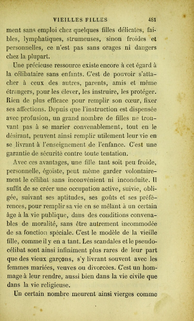 ment sans emploi chez quelques filles délicates, fai* blés, lymphatiques, strumeuses, sinon froides et personnelles, ce n’est pas sans orages ni dangers chez la plupart. Une précieuse ressource existe encore à cet égard à la célibataire sans enfants. C’est de pouvoir s’atta- cher à ceux des autres, parents, amis et même étrangers, pour les élever, les instruire, les protéger. Rien de plus efficace pour remplir son cœur, fixer ses affections. Depuis que l’instruction est dispensée avec profusion, un grand nombre de filles ne trou- vant pas à se marier convenablement, tout en le désirant, peuvent ainsi remplir utilement leur vie en se livrant à l’enseignement de l’enfance. C’est une garantie de sécurité contre toute tentation. Avec ces avantages, une fille tant soit peu froide, personnelle, égoïste, peut même garder volontaire- ment le célibat sans inconvénient ni inconduite. 11 suffît de se créer une occupation active, suivie, obli- gée, suivant ses aptitudes, ses goûts et ses préfé- rences, pour remplir sa vie en se mêlant à un certain âge à la vie publique, dans des conditions convena- bles de moralité, sans être autrement incommodée de sa fonction spéciale. C’est le modèle de la vieille fille, comme il y en a tant. Les scandales et le pseudo- célibat sont ainsi infiniment plus rares de leur part que des vieux garçons, s’y livrant souvent avec les femmes mariées, veuves ou divorcées. C’est un hom- mage à leur rendre, aussi bien dans la vie civile que dans la vie religieuse. Un certain nombre meurent ainsi vierges comme