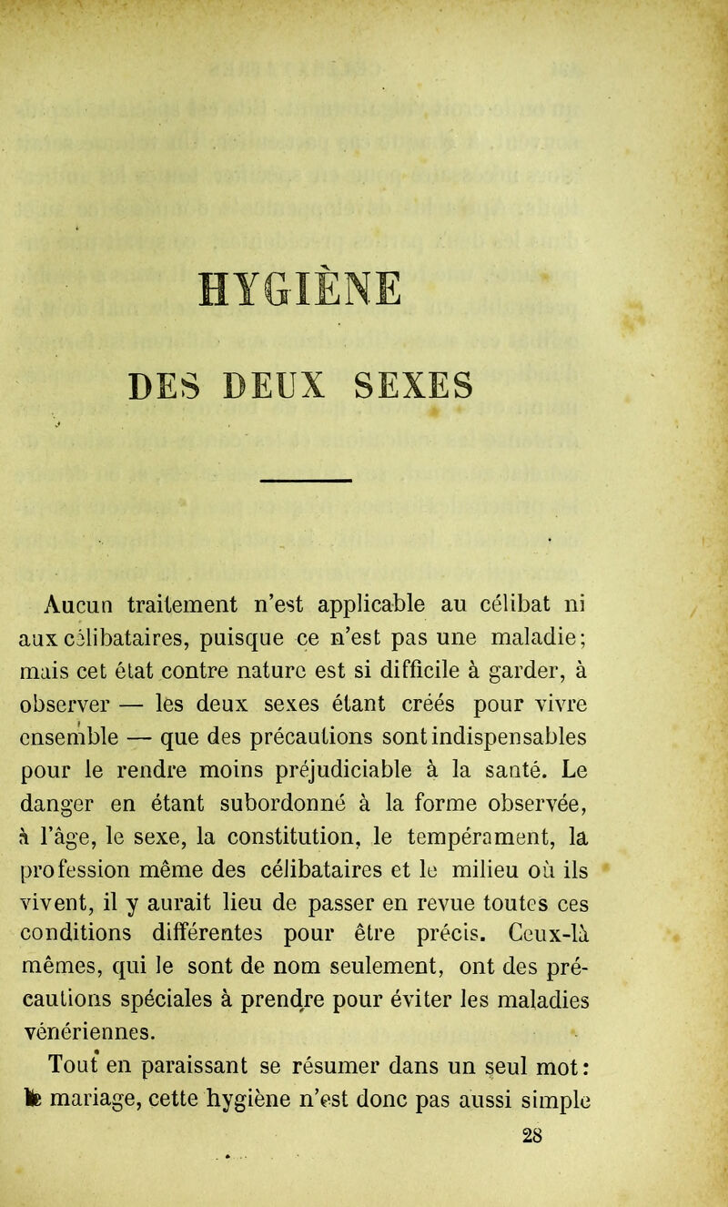 HYGIÈNE DES DEUX SEXES Aucun traitement n’est applicable au célibat ni aux célibataires, puisque ce n’est pas une maladie; mais cet état contre nature est si difficile à garder, à observer — les deux sexes étant créés pour vivre ensemble — que des précautions sont indispensables pour le rendre moins préjudiciable à la santé. Le danger en étant subordonné à la forme observée, à l’âge, le sexe, la constitution, le tempérament, la profession même des célibataires et le milieu où ils vivent, il y aurait lieu de passer en revue toutes ces conditions différentes pour être précis. Ceux-là mêmes, qui le sont de nom seulement, ont des pré- cautions spéciales à prendre pour éviter les maladies vénériennes. Tout en paraissant se résumer dans un seul mot: Ib mariage, cette hygiène n’est donc pas aussi simple 28