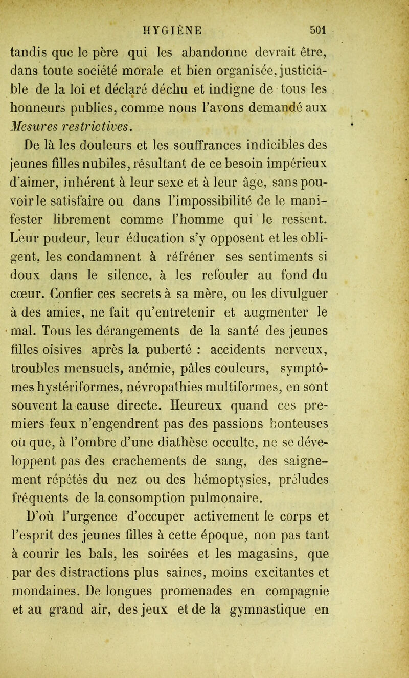 tandis que le père qui les abandonne devrait être, dans toute société morale et bien organisée, justicia- ble de la loi et déclaré déchu et indigne de tous les honneurs publics, comme nous Tavons demandé aux Mesures res tr ie tires. De là les douleurs et les souffrances indicibles des jeunes filles nubiles, résultant de ce besoin impérieux d’aimer, inhérent à leur sexe et à leur âge, sans pou- voirie satisfaire ou dans l’impossibilité de le mani- fester librement comme l’homme qui le ressent. Leur pudeur, leur éducation s’y opposent et les obli- gent, les condamnent à réfréner ses sentiments si doux dans le silence, à les refouler au fond du cœur. Confier ces secrets à sa mère, ou les divulguer à des amies, ne fait qu’entretenir et augmenter le ■ mal. Tous les dérangements de la santé des jeunes filles oisives après la puberté : accidents nerveux, troubles mensuels, anémie, pâles couleurs, symptô- mes hystériformes, névropathies multiformes, en sont souvent la cause directe. Heureux quand ces pre- miers feux n’engendrent pas des passions honteuses où que, à l’ombre d’une diathèse occulte, ne se déve- loppent pas des crachements de sang, des saigne- ment répétés du nez ou des hémoptysies, préludes fréquents de la consomption pulmonaire. D’où l’urgence d’occuper activement le corps et l’esprit des jeunes filles à cette époque, non pas tant à courir les bals, les soirées et les magasins, que par des distractions plus saines, moins excitantes et mondaines. De longues promenades en compagnie et au grand air, des jeux et de la gymnastique en