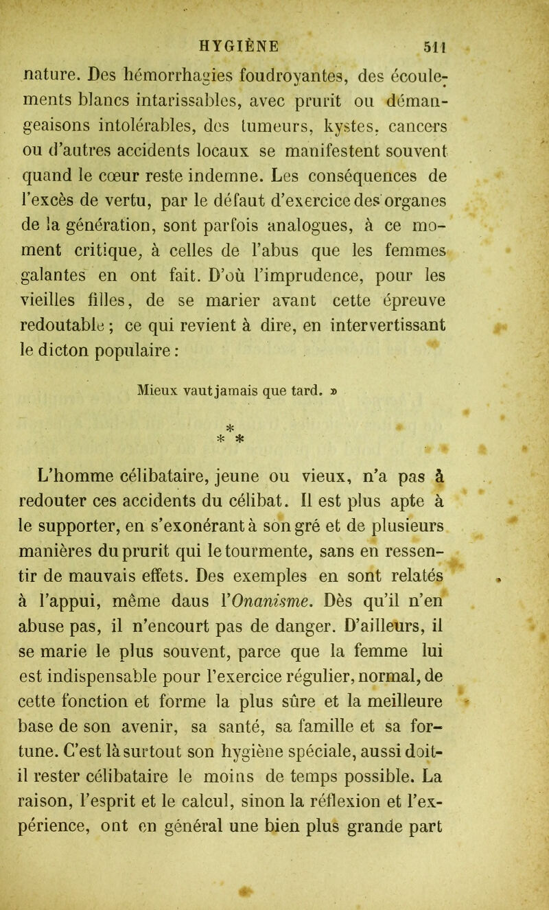 nature. Des hémorrhagies foudroyantes, des écoule; ments blancs intarissables, avec prurit ou déman- geaisons intolérables, des tumeurs, kystes, cancers ou d’autres accidents locaux se manifestent souvent quand le cœur reste indemne. Les conséquences de l’excès de vertu, par le défaut d’exercice des organes de la génération, sont parfois analogues, à ce mo- ment critique, à celles de l’abus que les femmes galantes en ont fait. D’où l’imprudence, pour les vieilles filles, de se marier avant cette épreuve redoutable ; ce qui revient à dire, en intervertissant le dicton populaire : Mieux vaut jamais que tard. » * * * L’homme célibataire, jeune ou vieux, n’a pas à redouter ces accidents du célibat. Il est plus apte à le supporter, en s’exonérant à son gré et de plusieurs manières du prurit qui le tourmente, sans en ressen- tir de mauvais effets. Des exemples en sont relatés à l’appui, même daus VOnanisme. Dès qu’il n’en abuse pas, il n’encourt pas de danger. D’ailleurs, il se marie le plus souvent, parce que la femme lui est indispensable pour l’exercice régulier, normal, de cette fonction et forme la plus sûre et la meilleure base de son avenir, sa santé, sa famille et sa for- tune. C’est là surtout son hygiène spéciale, aussi doit- il rester célibataire le moins de temps possible. La raison, l’esprit et le calcul, sinon la réflexion et l’ex- périence, ont en général une bien plus grande part