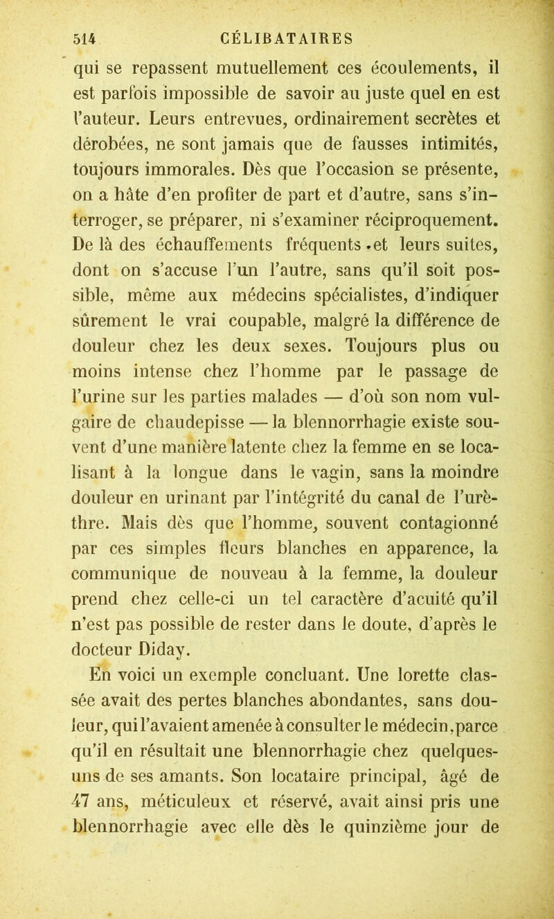 qui se repassent mutuellement ces écoulements, il est parfois impossible de savoir au juste quel en est l’auteur. Leurs entrevues, ordinairement secrètes et dérobées, ne sont jamais que de fausses intimités, toujours immorales. Dès que l’occasion se présente, on a hâte d’en profiter de part et d’autre, sans s’in- terroger, se préparer, ni s’examiner réciproquement. De là des échaufîements fréquents »et leurs suites, dont on s’accuse l’un l’autre, sans qu’il soit pos- sible, même aux médecins spécialistes, d’indiquer sûrement le vrai coupable, malgré la différence de douleur chez les deux sexes. Toujours plus ou moins intense chez l’homme par le passage de l’urine sur les parties malades — d’où son nom vul- gaire de chaudepisse — la blennorrhagie existe sou- vent d’une manière latente chez la femme en se loca- lisant à la longue dans le vagin, sans la moindre douleur en urinant par l’intégrité du canal de l’urè- thre. Mais dès que l’homme, souvent contagionné par ces simples fleurs blanches en apparence, la communique de nouveau à la femme, la douleur prend chez celle-ci un tel caractère d’acuité qu’il n’est pas possible de rester dans le doute, d’après le docteur Diday. En voici un exemple concluant. Une lorette clas- sée avait des pertes blanches abondantes, sans dou- leur, qui l’avaient amenée à consulter le médecin,parce qu’il en résultait une blennorrhagie chez quelques- uns de ses amants. Son locataire principal, âgé de 47 ans, méticuleux et réservé, avait ainsi pris une blennorrhagie avec elle dès le quinzième jour de