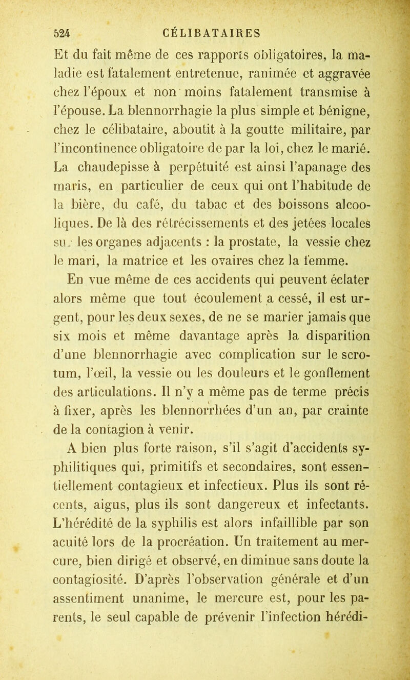 Et du fait même de ces rapports obligatoires, la ma- ladie est fatalement entretenue, ranimée et aggravée chez l’époux et non moins fatalement transmise à l’épouse. La blennorrhagie la plus simple et bénigne, chez le célibataire, aboutit à la goutte militaire, par l’incontinence obligatoire de par la loi, chez le marié. La chaudepisse à perpétuité est ainsi l’apanage des maris, en particulier de ceux qui ont l’habitude de la bière, du café, du tabac et des boissons alcoo- liques. De là des rétrécissements et des jetées locales siix les organes adjacents : la prostate, la vessie chez le mari, la matrice et les ovaires chez la femme. En vue même de ces accidents qui peuvent éclater alors même que tout écoulement a cessé, il est ur- gent, pour les deux sexes, de ne se marier jamais que six mois et même davantage après la disparition d’une blennorrhagie avec complication sur le scro- tum, l’œil, la vessie ou les douleurs et le gonflement des articulations. Il n’y a même pas de terme précis à fixer, après les blennorrbées d’un an, par crainte de la contagion à venir. A bien plus forte raison, s’il s’agit d’accidents sy- philitiques qui, primitifs et secondaires, sont essen- tiellement contagieux et infectieux. Plus ils sont ré- cents, aigus, plus ils sont dangereux et infectants. L’hérédité de la syphilis est alors infaillible par son acuité lors de la procréation. Un traitement au mer- cure, bien dirigé et observé, en diminue sans doute la contagiosité. D’après l’observation générale et d’un assentiment unanime, le mercure est, pour les pa- rents, le seul capable de prévenir l’infection hérédi-