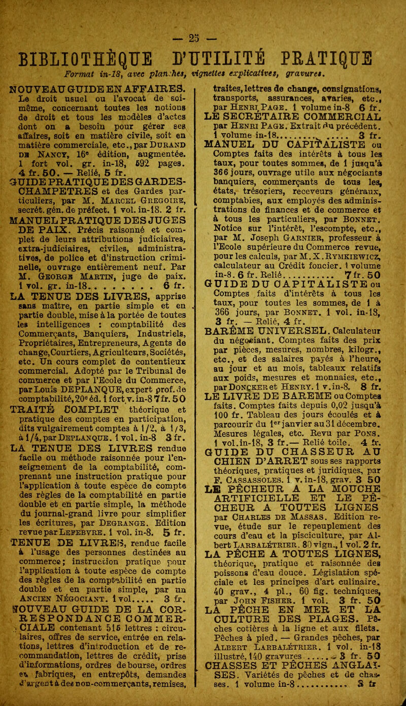 BIBLIOTHÈQUE B’UTIIITÈ PEATIQUE Format in-18, avec planches, vignette* explicatives, gravure*. NOUVEAU GUIDE EN AFFAIRES. Le droit usuel ou l’avocat de soi- même, concernant toutes les notions de droit et tous les modèles d’actes dont on a besoin pour gérer ses aüaires, soit en matière civile, soit en matière commerciale, etc.,par Durand DH Nancy, 16* édition, augmentée. 1 fort vol. gr. in-18, 692 pages. 4 fr. 60. — Kelié, 6 fr. GUIDE PRATIQUE DES GARDES- CHAMPETRES et des Gardes par- ticuliers, par M. Marcel Grégoire, secrét. gén. de préfect. 1 vol. in-18. 2 fr. MANUEL PRATIQUE DES JUGES DE PAIX. Précis raisonné et com- plet de leurs attributions judiciaires, extra-judiciaires, civiles, administra- tives, de police et d’instruction crimi- nelle, ouvrage entièrement neuf. Par M. Qkorgb Martin, juge de paix. 1 vol. gr. in-18 6 fr. LA TENUE DES LIVRES, apprise sans maître, en partie simple et en partie double, mise à la portée de toutes les intelligences ; comptabilité des Commerçants, Banquiers, Industriels, Propriétaires, Entrepreneurs, Agents de change, Courtiers, Agriculteurs, Sociétés, etc. Un cours complet de contentieux commercial. Adopté par le Tribunal de commerce et par l’Ecole du Commerce, par Louis DEPLANQUE, expert prof.de comptabilité, 20® éd. 1 fort. v. in-8 *7 fr. 5 O TRAITÉ COMPLET théorique et pratique des comptes en participation, dits vulgairement comptes à 1/2, à 1/3, à 1 /4, par Deplanqub . 1 vol. in-8 3 fr. LA TENUE DES LIVRES rendue facile ou méthode raisonnée pour l’en- seignement de la comptabilité, com- prenant une instruction pratique pour l’application à toute espèce do compte des règles de la comptabilité en partie double et en paitie simple, la méthode du journal-grand livre pour simplifier les écritures, par Degrangb. Edition revue par Lefebvre. 1 vol. in-8. 5 fr. TENUE DE LIVRES, rendue facile à l’usage des personnes destinées au commerce; instruction pratique pour l’application à toute espèce de compte des règles de la comptibilité en partie double et en partie simple, par un Ancien Négociant. Ivol 3 fr. NOUVEAU GUIDE DE LA COR- RESPONDANCE COMMER- CI ALE contenant 516 lettres : circu- laires, offres de service, entrée en rela- tions, lettres d’introduction et de re- commandation, lettres de crédit, prise d’informations, ordres déboursé, ordres «fl, fabriques, en entrepôts, demandes «i’ai gest à des non-commerçants, remises. traites, lettres de change, consignations, transports, assurances, avaries, etc., par Henri Page. 1 volume in-8 6 fr. LE SECRETAIRE COMMERCIAL par Henri Page. Extrait du précédent. 1 volume in-18 3 fr. MANUEL DU CAPITALISTE ou Comptes faits des intérêts à tous les taux, pour toutes sommes, de 1 jusqu’à 366 jours, ouvrage utile aux négociants banquiers, commerçants de tous les^ états, trésoriers, receveurs généraux, comptables, aux employés des adminis- trations de finances et de commerce et à tous les particuliers, par Bonnet. Notice sur l’intérêt, l’escompte, etc., par M. Josepli Garnier, professeur à l’Ecole supérieure du Commerce revue, pour les calculs, par M. X. Rymkiewicz, calculateur au Crédit foncier. 1 volume in-8. 6 fr. Relié 7fr.50 GUIDE DU CAPITALISTE ou Comptes faits d’intérêts à tous les taux, pour toutes les sommes, de 1 à 366 jours, par Bonnet. 1 vol. in-18, 3 fr. — Relié, 4 fr. BARÊME UNIVERSEL. Calculateur du négoeiant. Comptes faits des prix par pièces, mesures, nombres, kilogr., etc., et des salaires payés à l’heure, au jour et au mois, tableaux relatifs aux poids, mesures et monnaies, etc., parDoNCKERet Henry. 1 v.in-8. 8 fr. LE LIVRE DE BAREME ou Comptes faits. Comptes faits depuis 0,02 jusqu’à 100 fr. Tableau des jours écoulés et à parcourir du !«'■ janvier au 31 décembre. Mesures légales, etc. Revu par Pon.s. 1 vol.in-18, 3 fr.— Relié toile. 4 îr. guide du CHASSEUR AU CHIEN D’ARRET sous ses rapports théoriques, pratiques et juridiques, par F. Cassassoles. 1 V, in-18, grav. 3 50 LE PÊCHEUR A LA MOUCHE ARTIFICIELLE ET LE PÊ- CHEUR A TOUTES LIGNES par Charles de Massas. Edition re- vue, étude sur le repeuplement des cours d’eau et la pisciculture, par Al- bert Larbalétrier. 80 vign., 1 vol. 2 fr. LA PÊCHE A TOUTES LIGNES, théorique, pratique et raisonnée des poissons d’eau douce. Législation spé- ciale et les principes d’art culinaire. 40 grav., 4 pl., 60 fig. techniques, par John Fisher. 1 vol, 3 fr. 50 LA PÊCHE EN MER ET LA CULTURE DES PLAGES. Bê- ches côtières à la ligne et aux filets. Pêches à pied. — Grandes pêches, par Albert Larbalétrier. 1 vol. in-18 illustré, 140 gravures S fr. 60 CHASSES ET PECHES ANGLAI- SES. Variétés de pêches et de chaa. ses. 1 volume in-8 S fr