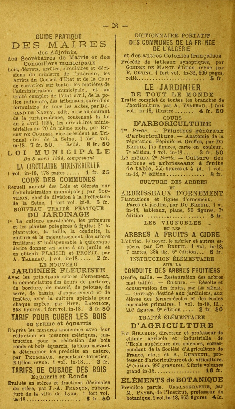 GUIDE PRATIQUE DES MAIRES des Adjoints, des Secrétaires de Mairie et dos Conseillers municipaux Lois, décrets, arrêtés, circulaires et déci- sions du ministre, de l’intérieur, les Arrêts du Conseil d’Etat et de la Cour de cassation sur toutes les matières de l’administration municipale, et un traité complet de l’état civil, de la po- lice judiciaire, des tribunaux, suivi d’un formulaire de tous les Actes, par Dir- RANDDE Nancy, édit, mise au courant de la jurisprudence, contenant la loi du 5 avril 18B4, les circulaires minis- térielles du '20 du même mois, par Ru- SEN DK Couder, vice-président au Tri- bunal civil de la Seine. 1 fort. vol. in-18. 7 £r. 50. — Relié. 8 fr. 60 LOI MUNICIPALE Du S avril 1S84, comprtnant LA CIRCIILAIRE MINISTÉRIELLE » vol. in-18, 178 pages 1 fr. 25 CODE DES COMMUNES Recueil annoté des Lois et décrets sur l’admluLstration municipale ; par SoD- viRON, chef de division à la Préfecture de la Seine, 1 fort vol. ia-8. 5 fr. NOUVEAU TRAITÉ PRATIQUE DU JARDINAGE 1“ La culture maraîchère, les primeurs et les plantes potagères à fçilts ; 2* la plantation, la taille, la conduite, la culture et le rajeunissement des arbres fruitiers ; 3* Indispensable à quiconque désire donner ses soins à un jardin et en obtenir PLAISIR et PROFIT, par A. Ysabeau. 1 vol. in-18 2 fr. LE NOUVEAU JARDINIER FLEURISTE Avec les principaux arbres d’ornement, la nomenclature des fleurs de parterre, de bordure,- de massif, de pelouse, de serre, de bassin, d’appartement et de fenêtre, avec la culture spéciale pour chaque espèce, par Hipp. Langlois, 268 figures. 1 fort vol. in-18. 3 fr. 60 TARIF POUR CUBER LES BOIS en grume et équarris D’après les mesures anciennes avec leur réduction en mesures métriques, ins- truction pour la réduction des bois ronds et bois équarris, tableau servant k déterminer les produits en nature, par Pkugnaux, arpenteur-forestier. Edition revue. 1 vol. in-18... 2 fr. TARIFS. DE CUBAGE DES BOIS Équarris et Ronds Evalués en stères et fractions décimales du stère, par J.-A. Fbançon, cubeur- juré de la ville de Lyoa. 1 fort vol. ls»-18 S fr. 60 DICTIONNAIRE. PORTATIP DES COMWUNES DE LA FR ’NGE DE L’ALGÉRiE et des autres Colonies françaises Précédé de tableaux synoptiques, par Gindrk db Mancy. édition revue par P. Obsini. 1 fort vol. in-32, 800 pages, relié 6 fr. LE JARDINIER DE TOUT LE MONDE Traité complet de toutes les branches d« l’horticulture, par A. Ysabbau. t fort vol. in-18, illustré 4fr. 60 COURS D’ARBORICULTURE 1'® Partie. -- Principes généraux d’arboriculture. — Anatomie de la végétation. Pépinières. Greffes, par Du Breuil, 175 figures, carte en couleur. 7® édition, 1 vol. in-î8 3 fr. 50 Le même. 2® Partie. — Culture des arbres et arbrisseaux à fruits de table, 555 figures et 4 pl. 1 vol. in-18, 7® édition 8 fr. CULTURE DBS ARBRES ET ARBRISSEAUX D’ORNEMENT Plantations et lignes d’ornement. — Parcs et jardins, par Du Breuil. 1 v. in-18, tableaux, plans, 90 figures. 7® édition 6 fr. LES VIGNOBLES . ET LES ARBRES A FRUITS A CIDRE L’olivier, le noyer, le mûrier et autres es- pèces, par Du Breuil. 1 vol. in-18, 7 cartes, 384 fig. 6® édition... 6 fr. INSTRUCTION ÉLÉMENTAIRE CONDUITE DES ARBRES FRUITIERS Greffe, taille.— Restauration des arbres mal taillés. — Guitare. — Récolte et conservation des fruits, par le même. — Ouvrage destiné aux jardiniers, aux élèves des fèrmes-écoles et des écoles normales primaires. 1 vol. in-18, ill., 207 figures, 9® édition .... 2 fr. SO TRAITÉ ÉLÉMENTAIRE D'AGRICULTURE Par Gibabdin, directeur et professeur de chimie agricole et industrielle de l’Ecole supérieure des sciences, corres- pondant de la Société d’Agricultnre de France, etc.; et A. Dubreuil, pro- fesseur d’arboriculture et de viticulture. 4® édition, 995 gravures. 2forts volumes grand in-18 16 fr. ÉLÉMENTS de BOTANIQUE Première partie. Organograpiiïe, par M. Payer, de l’Institut, professpur de' botanique.! vol. 1b-1 8, 663 figures 4fr.