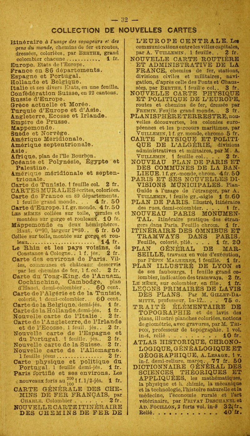 COLLECTION DE NOUVELLES CARTES Itinéraire à Vusage des voyageurs et des gens du monde, chemins de fer et routes, dressées, coloriées, par Berthe, grand colombier chacune 1 fr. Europe. Etats de l’Europe. France en 86 départements. Espagne et Portugal. Hollande et Belgique. Italie et ses divers Etats, en une feuille. Confédération Suisse, en 22 cantons. Russie d’Europe. Hréce actuelle et Morée. Turquie d’Europe et d’Asie. Angleterre, Ecosse et Irlande. Empire de Prusse. Mappemonde. Suède et Norvège. Amérique Méridionale. Amérique septentrionale. Asie. Afrique, plan de l’île Bourlmn. Océanie et Polynésie, Egypte et Palestine. Amérique méridionale et septen- trionale. Carte de Tunisie. 1 feuille col. 2 fr. CARTES MURALE S écrites, coloriées. Carte do France en 89 départements. 1 feuille grand monde. . . 4 fr. 50 Carte d’Europe, l f. gr. monde. 4 fr. 50 Les mêmes collées sur toile, -^mies et montées sur gorge et rouleaux. 10 fr. Mappemonde en deux hémisphères. Haut. O'90, largeur 1”“80.. 6 fr. 50 Collée sur toile, montée sur gorg^ et rou- leau. 14 fr. Le Rhin et les pays voisins, de Constance à Cologne.. 1 f. jés. 2 fr. Carte des environs de Paris. Vil- les, communes et chàteaur. desservis par les cliemins de fer, 1 f. col. 2 fr. Carte du Tong-King, de l’Annam, Cochinchine, Cambodge, plan d’Hanoï, demi-colombier . . 60 cent. Carte de l’Algérie et de la Tunisie, colorié, t demi-colombier. . 60 cent. Carte de la Belgique, demi-jés. 1 fr. Carte de la Hollande.demi-jés. 1 fr. Nouvelle carte de l’Italie . 2 fr. Carte de l’Angleterre, de l’Irlande et de l’Ecosse. 1 feuil. jés.. 2 fr. Nouvelle carte de l’Espagne et du Portugal. 1 feuille, jés.. 2 fr. Nouvelle carte de la Suisse. 2 fr. Nouvelle carte de l’Allemagne. 1 feuille jésus 2 fr. Carte physique et politique du Portugal. 1 feuille demi-jés. 1 fr. Paris fortifié et ses environs. Les . nouveaux forts au 1 f. 1/2-jés. i fr. CARTE GÉNÉRALE DES CHE- MINS DE FER FRANÇAIS, par Charle. Colombier 2 fr. NOUVELLE CARTE ITINÉRAIRE DES CHEMINS DE FER DE L’EUROPE CENTRALE. Les communications entre les villes capitales, par A. VuiLLEMiN. 1 feuille. . 2 fr. NOUVELLE CARTE ROUTIÈRE ET ADMINISTRATIVE DE LA FRANCE, chemins de fer, stations, divisions civiles et militaires, navi- gation, d’après celle des Ponts et Chaus- sées, par Berthe, 1 feuille col.. 3 fr. NOUVELLE CARTE PHYSIQUE ET POLITIQUE DE L’EUROUE, routes et chemins de fer, dressée par Premin. Feuille grand monde. . 3 fx. PLANISPHÈRE TERRESTRE, nou- velles découvertes, les colonies euro- péennes et les pircours maritimes, par VuiLLBMiN, 1 f. gr. monde, chromo 5 fr. CARTE PHYSIQUE ET POLITI- QUE DE L’ALGÉRIE, division» administratives et militaires, par M. A. VuiLLEMiN. 1 feuille col.. . . 2 fr. NOUVEAU PLAN DE PARIS ET DES COMMUNES DE LA BAN- LIEUE. 1 f. gr.-monde, chrom. 4 fr. 50 PARIS ET SES NOUVELLES DI- VISIONS MUNICIPALES. Plan- Guide à l’usage de l’étranger, par A. VumiiEMiN. 1 feuile gr.-aigle 1 fr.60 PLAN DE PARIS. Illustré, itihéraire des rues,demi-colombier. ... ! fr. NOUVEAU PARIS MONUMEN- TAL. Itinéraire pratique des étran- gers .dans Paris. Feuille chrom. 1 fr. ITINERAIRE DES OMNIBUS ET TRAMWAYS DANS PARIS. Feuille, colorié, plié. ... 1 fr. 20 PLAN GÉNÉRAL DE MAR- SEILLE, travaux en voie d’exécution, par Pépin Malherbe, 1 feuille. 1 fr. PLAN ILLUSTRÉ DE LYON et de ses faubourgs. 1 feuille grand co- lombier, indication des tramways. 2 fr. Le même, sur colombier, en file. 1 fr.' LEÇONS PRIMAIRES DE LAVIS DES PLANS. Par M. Gillet-Da- MiTTE, professeur. In-l2.. . . 75 c. TRAITÉ ÉLÉMENTAIRE DE TOPOGRAPHIE et de lavis des plans, illustré planches coloriées, notions de géométrie, avec gravures, par M. Tri- PON, professeur de topographie. 1 vol. in-4, relié lOfr. ATLAS HISTORIQUE, CHRONO- LOGIQUE, GÉNÉALOGIQUE ET GÉOGRAPHIQUE, A.Lesage. 1 v. in-f. demi-reliure, maroq. 77 fr. 50 DICTIONNAIRE GÉNÉRAL DES SCIENCES, THÉORIQUES ET appliquées, les mathématiques, la physique et Iv .shimie, la mécanique et la technologie, l’histoire naturelle et la médecine, l’économie rurale et l’art vétérinaire, par Privât Deschansl et Ad. Focillon, 2 forts vol. in-& 32ifr.. EeUé 40 fr.