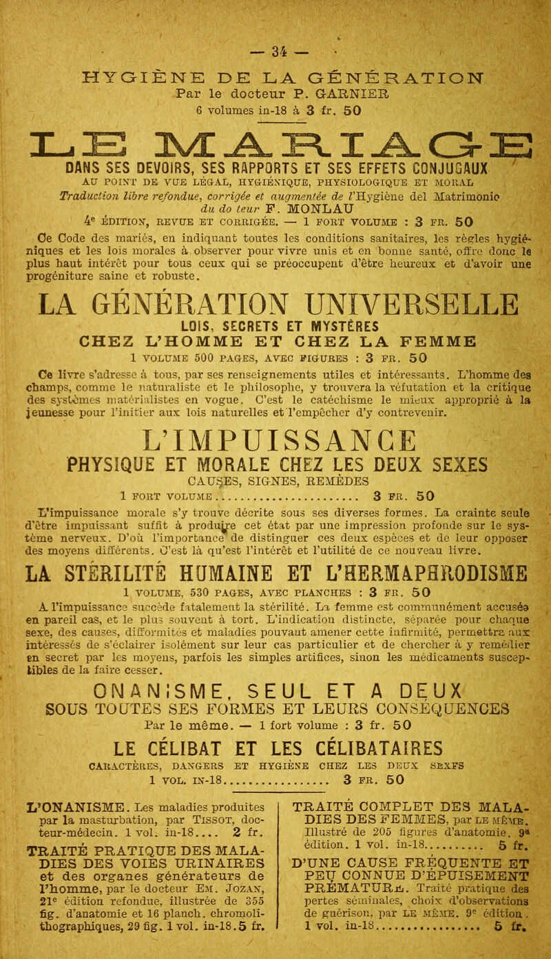 niraiÈNE de la aÉNÉration Par le docteur P. GARNIER 6 volumes in-18 à 3 fr, 50 LE JSæA^IJLOE DANS SES DEVOIRS, SES RAPPORTS ET SES EFFETS CONJUGAUX AU POINT DE VUE LÉGAL, HYGIÉNIQUE, PHYSIOLOGIQUE BT MORAL Traduction libre refondue, corrigée et augmentée de ^Hygiène del Matrimonio du do leur F. MONLAU 4® ÉDITION, REVUE ET CORRIGÉE. — 1 FORT VOLUME : 3 FR. 50 Oe Code des mariés, en indiquant toutes les conditions sanitaires, les règles hygié- niques et les lois morales à, observer pour vivre unis et en bonne santé, oSire donc le plus haut intérêt pour tous ceux qui se préoccupent d’être heureux et d’avoir une progéniture saine et robuste. LA GÉNÉRATION UNIVERSELLE LOIS, SECRETS ET MYSTÈRES CHEZ L’HOMME ET CHEZ LA FEMME 1 VOLUME 500 PAGES, AVEC FIGURES : 3 FR. 50 Ce livre s’adresse à tous, par ses renseignements utiles et intéressants. L’homme des champs, comme le naturaliste et le philosophe, y trouvera la réfutation et la critique des systèmes matérialistes en vogue. C’est le catéchisme le mieux approprié à la jeunesse pour l’initier aux lois naturelles et l’empêcher d’y contrevenir. L’IMPUISSANCE PHYSIQUE ET MORALE CHEZ LES DEUX SEXES CAUSES, SIGNES, REMÈDES 1 FORT VOLUME 3 PR. 50 L’impuissance morale s’y trouve décrite sous ses diverses formes. La crainte seule d’être impuissant suffit à produire cet état par une impression profonde sur le sys- tème nerveux. D’où l’importance de distinguer ces deux espèces et de leur opposer des moyens diiïérents. C’est là qu’est l’intérêt et l’utilité de ce nouveau livre. LA STÉRILITÉ HQMAINE ET L’HERMAPHRODISME 1 VOLUME, 530 PAGES, AVEC PLANCHES : 3 FR. 50 A l’impuissance succède fatalement la stérilité. La femme est communément accuséa en pareil cas, et le plus souvent à tort. L’indication distincte, séparée pour chaque sexe, des causes, difformités et maladies pouvant amener cette infirmité, permettra aux intéressés de s'éclairer isolément sur leur cas particulier et de chercher à y remédier en secret par les moyens, parfois les simples artifices, sinon les médicaments suscep- Ubles de la faire cesser. ONANISME, SEUL ET A DEUX sous TOUTES SES FORMES ET LEURS CONSÉQUENCES Par le même. — 1 fort volume : 3 fr. 50 LE CÉLIBAT ET LES CÉLIBATAIRES CARACTÈllES, DANGERS ET HYGIÈNE CHEZ LES DEUX SEXFS 1 VOL. IN-18 3 FR. 50 L’ONANISME. Les maladies produites par la masturbation, par Tissot, doc- teur-médecin. 1vol. in-18.... 2 fr. TRAITÉ PRATIQUE DES MALA- DIES DES VOIES URINAIRES et des organes générateurs de l’homme, par le docteur Em. Joz.ln, 21® édition refondue, illustrée de 355 fig. d’anatomie et 16 planch. chromoli- TRAITÉ COMPLET DES MALA- DIES DES FEMMES, par le même. Illustré de 205 figures d’anatomie. 9« édition. 1 vol. in-18 5 fr. D’UNE CAUSE FRÉQUENTE ET PEIJ CONNUE D’ÉPUISEMENT PREMATURjIj. Traité pratique des pertes séminales, choix d’observations de guérison, par le même. 9® édition.