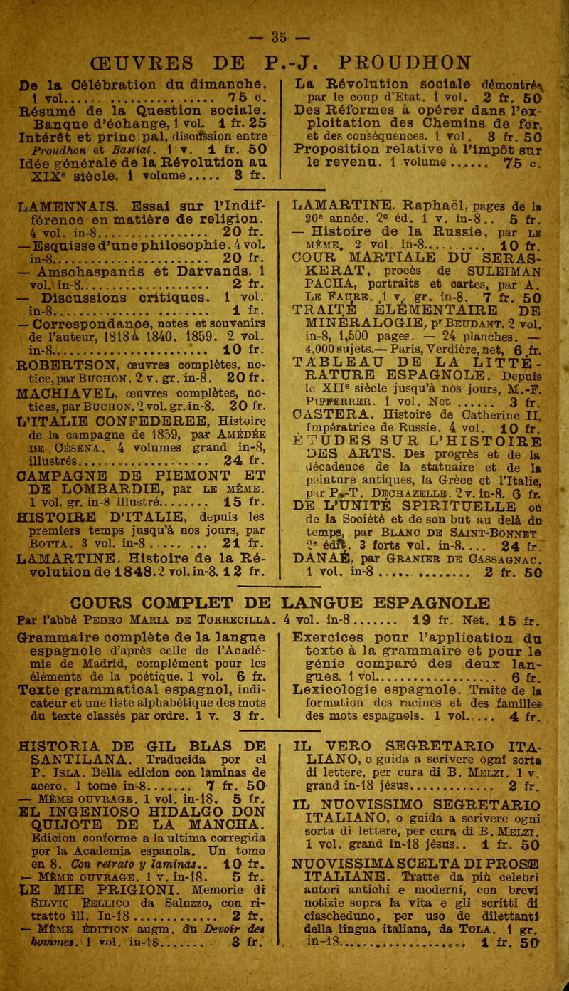 ŒUVRES DE P De la Célébration du dimanclie. 1 yol 75 O. Résumé de la Question sociale. Banque d’échange, 1 vol. 1 fr. 25 Intérêt et princ .pal, disctfesion entre Proudhon et Bastiat. t v. 1 fr. 50 Idée générale de la Révolution au XIX® siècle. 1 volume 3 fr. .-J. PROUDHON La Révolution sociale démontrA<v par le coup d’Etat, t vol. 2 fr. 60 Des Réformes à opérer dans l’ex- ploitation des Chemins de fer, et des conséquences. 1 vol. 3 fr. 50 Proposition relative à l’impôt sur le revenu. 1 volume...... 75 e. LAMENNAIS. Essai sur l’Indif- férence en matière de religion. 4 vol. in-8 20 fr. — Esquisse d’une philosophie. 4 vol. in-8 20 fr. — Amschaspands et Darvands. 1 vol. in-8 2 fr. — Discussions critiques. 1 vol. in-8 1 fr. — Correspondance, notes et souvenirs de l’auteur, 1818 à 1840. 1859 . 2 vol. in-8 10 fr. ROBERTSON, œuvres complètes, no- tice.parBircHON. 2 V. gr. in-8. 20 fr. MACHIAVEL, œuvres complètes, no- tices, par Bochon. 2 vol. gr.in-8, 20 fr. L’ITALIE CONFEDEREE, Histoire de la campagne de 1859, par Amédéb DE OÉSEN’A. 4 volumes grand in-8, illustrés 24 fr. CAMPAGNE DE PIEMONT ET DE LOMBARDIE, par le même. 1 vol. gr. in-8 illustré 15 fr. HISTOIRE D’ITALIE, depuis les premiers temps jusqu’à nos jours, par Botta. 3 vol. in-8 21 fr. LAMARTINE. Histoire de la Ré- volution de 1848.2 vol. in-8.12 fr. LAMARTINE. Raphaël, pages de la 20® année. 2® éd. 1 v. in-8.. 5 fr. — Histoire de la Russie, par le MÊME, 2 vol. in-8 10 fr. COUR MARTIALE DU SERAS- KERAT, procès de SULEIMAN PACHA, portraits et cartes, par A. Le FAcrBB. ,1 v gr. in-8. 7 fr. 50 TRAITE Elémentaire de MINERALOGIE, P’Beudant. 2 vol. in-8, 1,500 pages. — 24 planches. — 4,000 sujets.— Paris, Verdière, net, 6 fr. TABLEAU DE LA LITTÉ- RATURE ESPAGNOLE. Depuis le XII® siècle jusqu’à nos jours, M.-P. Ptpferrer. 1 vol. Net 3 fr. CASTERA. Histoire de Catherine II, Impératrice de Russie. 4 vol. 10 fr ÉTUDES SUR L’HISTOIRE DES ARTS. Des progrès et de la décadence de la statuaire et de la pointure antiques, la Grèce et l’Italie, p:irP„,-T. Dechazeule . 2 V. in-8. 3 fr. DE L’UNITÉ SPIRITUELLE ou de la Société et de son but au delà du temps, par Blanc de Saint-Bonnet 2® édfV 3 forts vol. in-8. ... 24 fr. DANAÉ, par Gbaniee de Oassagnac. 1 vol. in-8 2 fr. 60 COURS COMPLET DE Par l’abbé Pedro Maria de Torrecilla. Grammaire complète de la langue espagnole d’après celle de l’Acadé- mie de Madrid, complément pour les éléments de la poétique. 1 vol. 6 fr. Texte grammatical espagnol, indi- cateur et une liste alphabétique des mots du texte classés par ordre. 1 v. 3 fr. LANGUE ESPAGNOLE 4 vol. in-8 19 fr. Net. 15 fr. Exercices pour l’application du texte à la grammaire et pour le génie comparé des deux lan- gues. t vol 6 fr. Lexicologie espagnole. Traité de la formation des racines et des famille» des mots espagnols. 1 vol..... 4 fr. HISTORIA DE GIL BLAS DE SANTILANA. Tradueida por el P, IsLA. Bella edicion con laminas de acero. 1 tome in-8 7 fr. 50 — Même ouvrage. 1 vol. in-18. 5 fr. EL INGENIOSO HIDALGO DON QUIJOTE DE LA MANOHA. Edicion conforme a la ultima corregida por la Academia espanola. Un tomo en 8. Con retrato y laminas.. 10 fr. Même ouvrage. 1 v. in-18. 5 fr. LE MIE PRIGIONI. Memorie dx SiLvic Pellico da Saluzzo, con ri- tratto îll. In-18 2 fr. Même édition augm. do Devoir de» bom7nes. 1 vol. in-tS 3 fr. IL VERO SEGRETARIO ITA- LIANO, o guida a scrivere ogni sorta di lettere, per cura di B. Melzi. 1 v. grand in-18 jésus 2 fr. IL NUOVISSIMO SEGRETARIO ITALIANO, O guida a scrivere ogni sorta di lettere, per cura di B. Met.tt . 1 vol. grand in-18 jésus.. 1 fr. 50 NUOVISSIMASCELTA DI PROSE IT ALI ANE. lîi'atte da più celebri autori antichi e modemi, con brevi notizie sopra la vita e gli scritti di ciascheduno, i>er uso de dilettantt délia lingua italiana, da Tola. 1 gr. in-18 0-.. 1 fr. 50