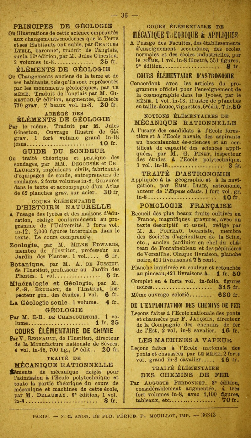 PRINCIPES DE GÉOLOGIE Oo illustrations de cette science empruntés aux changements modernes que la Terre et ses Habitants ont subis, par Charles LtblIi, baronnet, traduit de l’anglais, sur la 10® édition, par M. Jules Ginestou. 2 volumes in-8 26 fr, ÉLÉMENTS DE GÉOLOGIE Ou Changements anciens de la terre et de ses habitants, tels qu’ils sont représentés par les monuments géologiques, par le MÊME. Traduit de l’anglais par M. Gi- nestou. 6* édition, augmentée, illustrée 770 grav. 2 beaux vol. in-8. 20 fr. ABRÉGÉ DES ÉLÉMENTS DE GEOLOGIE Par le même. Traduit par M. Jules Ginestou. Ouvrage Illustré de 644 grav. 1 fort volume grand in-18 jésus 10 fr. GUIDE DU SONDEUR Ou traité théorique et pratique des sondages, par MM. Deoousée et Ch. Laurent, ingénieurs civils, fabricants d’équipages de sonde, entrepreneurs de sondages. 2 forts volumes in-8. Gravures dans le texte et accompagné d’un Atlas de 62 planches grav. sur acier. 30fr_ COURS ÉLÉMENTAIRE D’HISTOIRE NATURELLE A l’usage des lycées et des maisons d’édu- cation, rédigé conformémfcnt au pro- gramme de l’Université. 3 forts vol. in-12. 2,000 figures intercalées dans le texte. Le cours comprend Zoologie, par M. Milne Edwards, membre de l’Institut, professeur au Jardin des Plantes. 1 vol 6 fr. Botanique, par M. A. de Jussieu, de l’Institut, professeur au Jardin des Plantes. 1 vol 6 fr. Minéralogie et Géologie, par M. P.-S. Beudant, de l’Institut, ins- pecteur gén. des études. 1 vol. 6 fr. La Géologie seule. 1 volume. 4 fr. GÉOLOGIE Par M. E-B. de Chancourtois. i vo- lume 1 fr. 25 COURS ÉLÉMENTAIRE DE CHIMIE ParV. Régnault, de l’Institut, directeur de la Manufacture nationale de Sèvres. 4 vol. in-18, 700 fig., 5« édit.. 20 fr. TRAITÉ DE MÉCANIQUE RATIONNELLE Éléments de mécanique exigés pour l’admission à l’Ecole polytechnique et toute la partie théorique du cours de mécanique et machines de cette école, par M. Deiaukay. 6* édition, 1 vol. ia-8 8 fr. COURS ÉLÉMENTAIRE DE MÉCANIQUE TiiÉORIÛUE & APPLIQUÉE A l’usage des Facultés, des établissement* d’enseignement secondaire, des écoles nommles et des écoles industrielles, par le MEiviE. 1 vol. in-8 illustré, 551 figures. 9® édition 8 fr. COURS ÉLÉMEIVTAIRE D’ASTROIVOJIIIE Concordant avec les articles du pro- gramme officiel pour l’enseignement de la cosmographie dans les lycées, par le MÊME. 1 vol. in-18, illustré de planches en taille-douce, vignettes. 6«édit. 7 fr.60 NOTIONS ÉLÉMENTAIRES DE MÉCANIQUE RATIONNELLE A l’usage des candidats à l’Ecole fores- tière et à l’Ecole navale, des aspirants au baccalauréat ès-sciences et au cer- tificat de capacité des sciences appli- quées, par M. G. Pinet, inspecteur des études à l’Ecole polytechnique. 1 vol. in-18 3 fr. TRAITÉ D’ASTRONOMIE Appliquée à la géographie et à la navi- gation, par Emm. Liais, astronome, auteur de l'Espace céleste. 1 fort vol. gr. iu-8 10 fr. POMOLOGIE FRANÇAISE Recueil dés plus beaux fruits cultivés en France, magnifiques gravures, avec un texte descriptif et usuel, rédigé par M. A. PoiTEAU, botaniste, membre des Sociétés d’agriculture de la Seine, etc., ancien jardinier en chef du châ- teau de Fontainebleau et des pépinières de Versailles. Chaque livraison, planche noire, 421 livraisons à 7 5 ceait. Planche imprimée en couleur et retouchée au pinceau,421 livraisons &. 1 fr. SO Complot en 4 forts vol. in-folio, figures noires 315 fr. Même ouvrage colorié 630 fr. DE L’EXPLOITATIOIV DES CHEMIIVS DE FER Leçons faites à l’Ecole nationale des ponts et chaussées par E. Jacqmin, directeur de la Compagnie des chemins de fer de l’Est. 2 vol. in-8 cavalier. 16 fr. LES MACHINES A VAPEUu Leçons faites à l’Ecole nationale des ponts et chaussées, par le même. 2 forts vol. grand in-8 cavalier 16 fr. TRAITÉ ÉLÉMENTAIRE DES CHEMINS DE FER Par Auguste Pbrdonnet. 3® édition, considérablement augmentée. 4 très fort volumes in-8, avec 1,100 figures, tableaux, etc ’î'Ofr. PARIS. — SCC. ANON. DE PUB. PÉRIO». P. MOUILLOT, IMP. — 36813