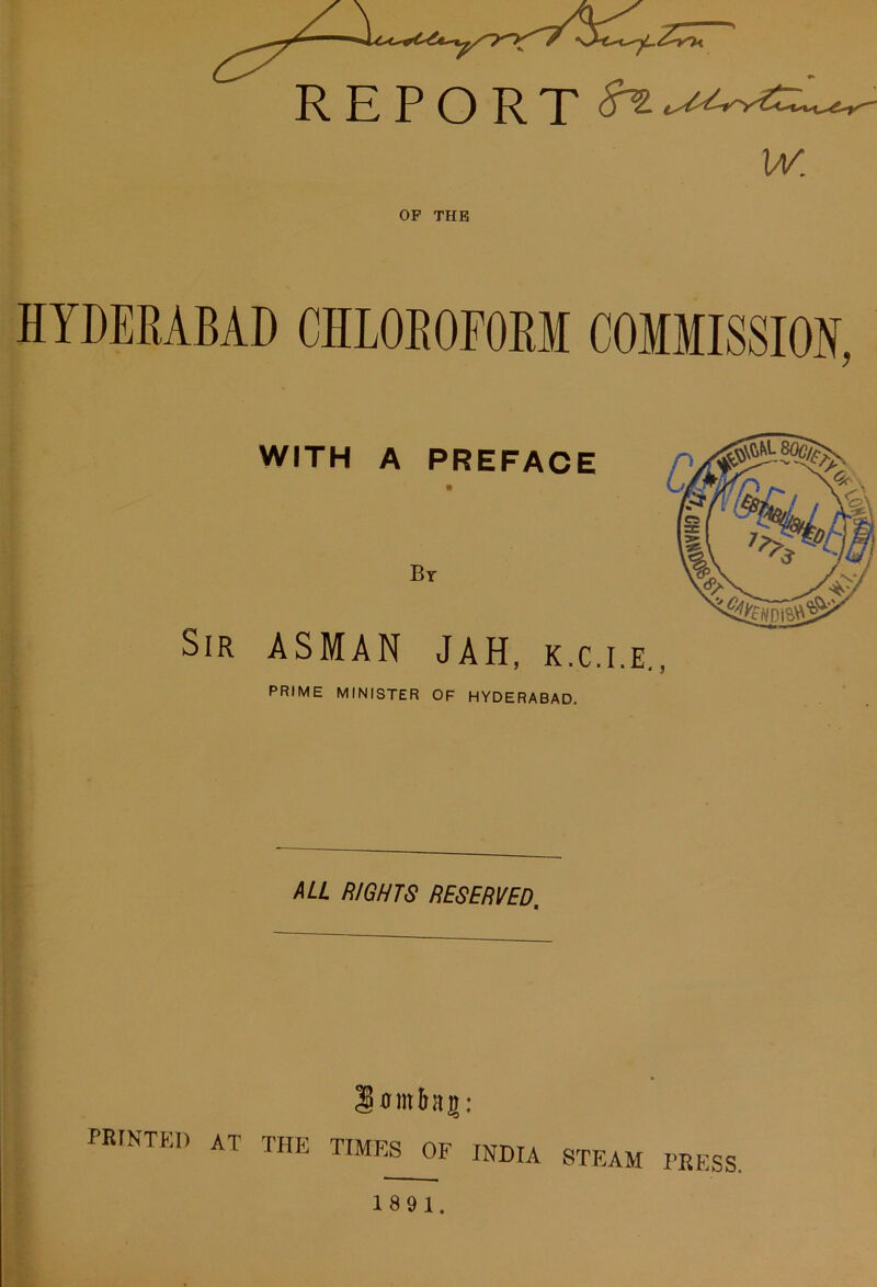 REPORT w. OP THE HYDERABAD CHLOROFORM COMMISSION, WITH A PREFACE Bt Sir ASMAN JAH, k.c.i.e., PRIME MINISTER OF HYDERABAD. ML RIGHTS RESERVED. lointag: PRrNTW) AT THE TIMES OF INDIA STEAM PRESS.