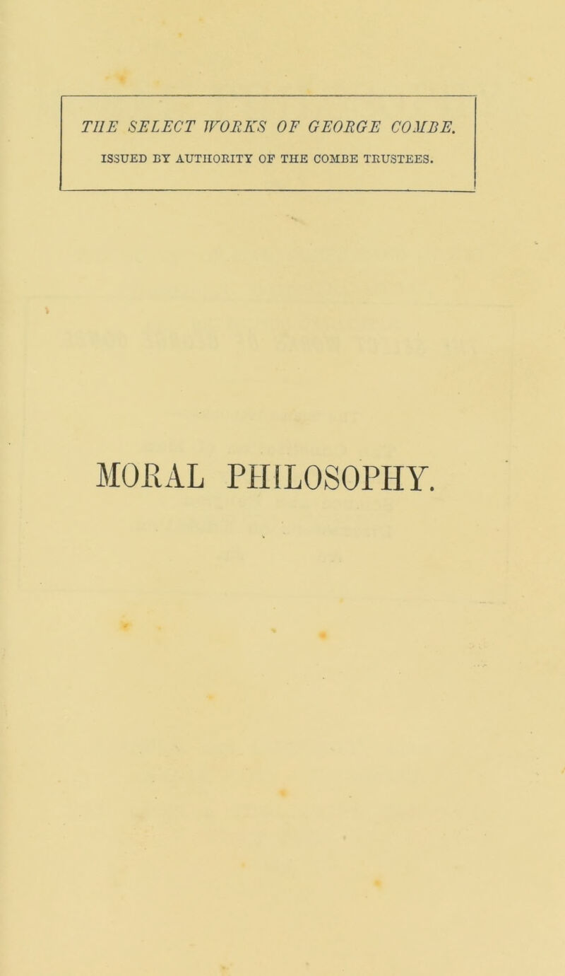 THE SELECT WORKS OF GEORGE COMBE. ISSUED BY AUTHORITY OF THE COMBE TRUSTEES. MORAL PHILOSOPHY