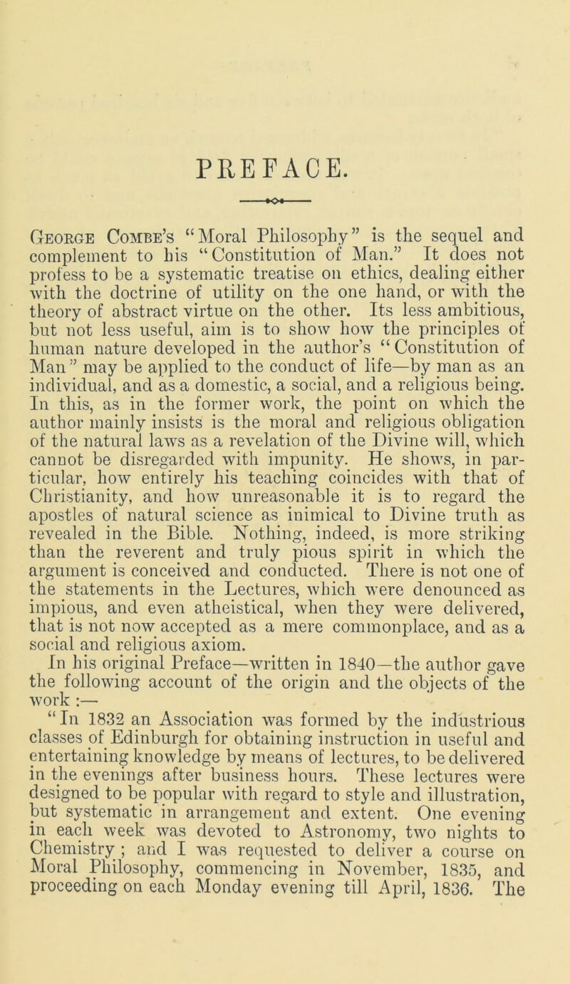PREFACE. KX George Combe’s “Moral Philosophy” is the sequel and complement to his “Constitution of Man.” It does not profess to be a systematic treatise on ethics, dealing either with the doctrine of utility on the one hand, or with the theory of abstract virtue on the other. Its less ambitious, but not less useful, aim is to show how the principles of human nature developed in the author’s “ Constitution of Man ” may be applied to the conduct of life—by man as an individual, and as a domestic, a social, and a religious being. In this, as in the former work, the point on which the author mainly insists is the moral and religious obligation of the natural laws as a revelation of the Divine will, which cannot be disregarded with impunity. He shows, in par- ticular, how entirely his teaching coincides with that of Christianity, and how unreasonable it is to regard the apostles of natural science as inimical to Divine truth as revealed in the Bible. Nothing, indeed, is more striking than the reverent and truly pious spirit in which the argument is conceived and conducted. There is not one of the statements in the Lectures, which were denounced as impious, and even atheistical, when they were delivered, that is not now accepted as a mere commonplace, and as a social and religious axiom. In his original Preface—written in 1840—the author gave the following account of the origin and the objects of the Avork :—• “ In 1832 an Association was formed by the industrious classes of Edinburgh for obtaining instruction in useful and entertaining knowledge by means of lectures, to be delivered in the evenings after business hours. These lectures were designed to be popular with regard to style and illustration, but systematic in arrangement and extent. One evening in each week was devoted to Astronomy, two nights to Chemistry ; and I was requested to deliver a course on Moral Philosophy, commencing in November, 1835, and proceeding on each Monday evening till April, 1836. The