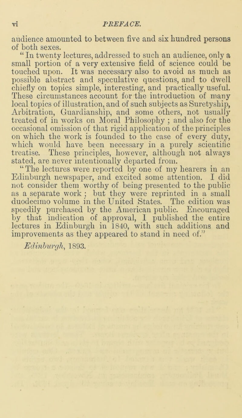 audience amounted to between five and six hundred persons of both sexes. “In twenty lectures, addressed to such an audience, only a small portion of a very extensive field of science could be touched upon. It was necessary also to avoid as much as possible abstract and speculative questions, and to dwell chiefly on topics simple, interesting, and practically useful. These circumstances account for the introduction of many local topics of illustration, and of such subjects as Suretyship, Arbitration, Guardianship, and some others, not usually treated of in works on Moral Philosophy ; and also for the occasional omission of that rigid application of the principles on which the work is founded to the case of every duty, which would have been necessary in a purely scientific treatise. These principles, however, although not always stated, are never intentionally departed from. “ The lectures were reported by one of my hearers in an Edinburgh newspaper, and excited some attention. I did not consider them worthy of being presented to the public as a separate work ; but they were reprinted in a small duodecimo volume in the United States. The edition was speedily purchased by the American public. Encouraged by that indication of approval, 1 published the entire lectures in Edinburgh in 1840, with such additions and improvements as they appeared to stand in need of.” Edinburgh, 1893.