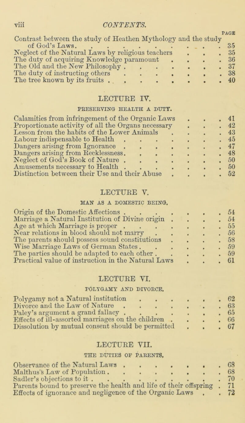 PAGE Contrast between the study of Heathen Mythology and the study of God’s Laws . .35 Neglect of the Natural Laws by religious teachers . . .35 The duty of acquiring Knowledge paramount . . . .36 The Old and the New Philosophy 37 The duty of instructing others 38 The tree known by its fruits 40 LECTURE IV. PRESERVING HEALTH A DUTY. Calamities from infringement of the Organic Laws . . .41 Proportionate activity of all the Organs necessaiy . . .42 Lesson from the habits of the Lower Animals . . . .43 Labour indispensable to Health 45 Dangers arising from Ignorance 47 Dangers arising from Recklessness 48 Neglect of God’s Book of Nature 50 Amusements necessary to Health 50 Distinction between their Use and their Abuse . . . .52 LECTURE V. MAN AS A DOMESTIC BEING. Origin of the Domestic Affections 54 Marriage a Natural Institution of Divine origin . . . .54 Age at which Marriage is proper 55 Near relations in blood should not marry 56 The parents should possess sound constitutions . . . .58 Wise Marriage Laws of German States 59 The parties should be adapted to each other 59 Practical value of instruction in the Natural Laws . . .61 LECTURE VI. POLYGAMY AND DIVORCE. Polygamy not a Natural institution 62 Divorce and the Law of Nature 63 Paley’s argument a grand fallacy ....... 65 Effects of ill-assorted marriages on the children . . . .66 Dissolution by mutual consent should be permitted . . .67 LECTURE VII. THE DUTIES OF PARENTS. Observance of the Natural Laws . 68 Malthus’S Law of Population 68 Sadler’s objections to it 70 Parents bound to preserve the health and life of their offspring . 71 Effects of ignorance and negligence of the Organic Laws , . 72