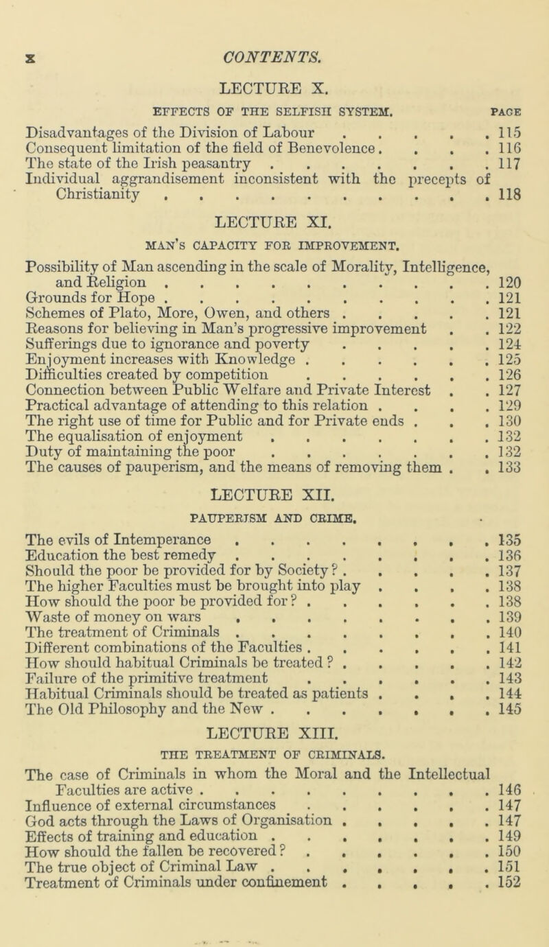 LECTURE X. EFFECTS OF THE SELFISH SYSTEM. PAGE Disadvantages of the Division of Labour Consequent limitation of the field of Benevolence. The state of the Irish peasantry .... Individual aggrandisement inconsistent with the Christianity . 115 . 116 . 117 precepts of . . . 118 LECTURE XI. man's CAPACITY FOE IMPROVEMENT. Possibility of Man ascending in the scale of Morality, Intelligence, and Religion 120 Grounds for Hope 121 Schemes of Plato, More, Owen, and others 121 Reasons for believing in Man’s progressive improvement . . 122 Sufferings due to ignorance and poverty 121 Enjoyment increases with Knowledge 125 Difficulties created by competition 126 Connection between Public Welfare and Private Interest . . 127 Practical advantage of attending to this relation .... 129 The right use of time for Public and for Private ends . . .130 The equalisation of enjoyment 132 Duty of maintaining the poor 132 The causes of pauperism, and the means of removing them . .133 LECTURE XII. PAUPERISM AND CRIME. The evils of Intemperance 135 Education the best remedy 136 Should the poor be provided for by Society? 137 The higher Faculties must be brought into play . . . .138 How should the poor be provided for ? 138 Waste of money on wars 139 The treatment of Criminals 140 Different combinations of the Faculties 141 How should habitual Criminals be treated ? 142 Failure of the primitive treatment ...... 143 Habitual Criminals should be treated as patients . . . .144 The Old Philosophy and the New 145 LECTURE XIII. TnE TREATMENT OF CRIMINALS. The case of Criminals in whom the Moral and the Intellectual Faculties are active 146 Influence of external circumstances 147 God acts through the Laws of Organisation 147 Effects of training and education 149 How should the fallen be recovered ? 150 The true object of Criminal Law 151 Treatment of Criminals under confinement . . , . .152