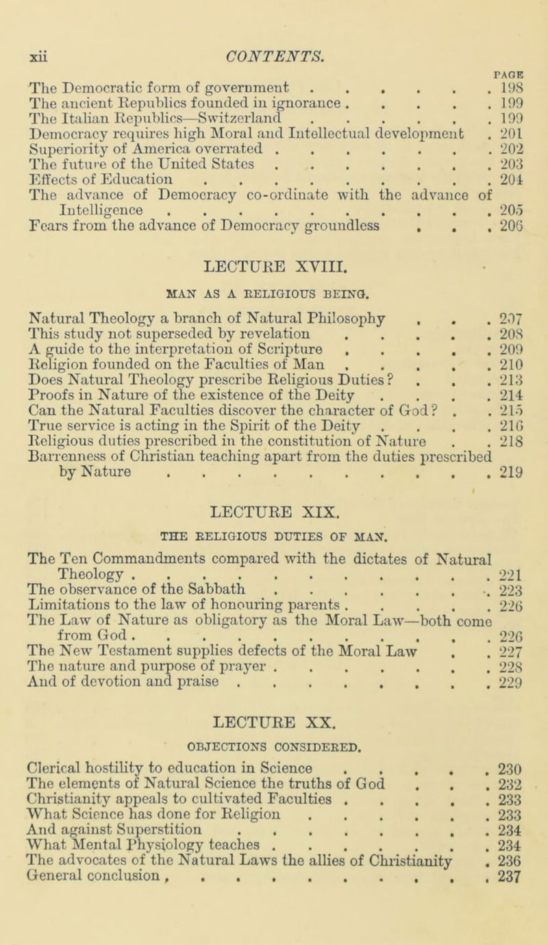 The Democratic form of government The ancient Republics founded in ignorance .... The Italian Republics—Switzerland Democracy requires high Moral and Intellectual development Superiority of America overrated The future of the United States Effects of Education The advance of Democracy co-ordinate with the advance Intelligence Fears from the advance of Democracy groundless . . of TAGE , 198 . 199 . 199 . 201 . 202 . 203 . 201 205 20G LECTURE XVIII. MAN AS A EELIGIOUS BEING. Natural Theology a branch of Natural Philosophy . . . 207 This study not superseded by revelation 208 A guide to the interpretation of Scripture 209 Religion founded on the Faculties of Man 210 Does Natural Theology prescribe Religious Duties? . . . 213 Proofs in Nature of the existence of the Deity .... 214 Can the Natural Faculties discover the character of God? . . 215 True service is acting in the Spirit of the Deity .... 21G Religious duties prescribed in the constitution of Nature . . 218 Barrenness of Christian teaching apart from the duties prescribed by Nature 219 LECTURE XIX. THE EELIGIOUS DUTIES OF MAN. The Ten Commandments compared with the dictates of Natural Theology 221 The observance of the Sabbath 223 Limitations to the law of honouring parents 226 The Law of Nature as obligatory as the Moral Law—both come from God 226 The New Testament supplies defects of the Moral Law . . 227 The nature and purpose of prayer 228 And of devotion and praise 229 LECTURE XX. OBJECTIONS CONSIDEEED. Clerical hostility to education in Science The elements of Natural Science the truths of God Christianity appeals to cultivated Faculties . What Science has done for Religion .... And against Superstition What Mental Physiology teaches The advocates of the Natural Laws the allies of Christianity General conclusion . 230 . 232 . 233 . 233 . 234 . 234 . 236 . 237