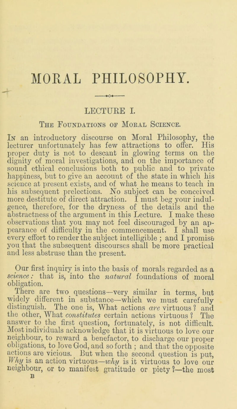 MORAL PHILOSOPHY. LECTURE I. The Foundations of Moral Science. In an introductory discourse on Moral Philosophy, the lecturer unfortunately has few attractions to offer. His proper duty is not to descant in glowing terms on the dignity of moral investigations, and on the importance of sound ethical conclusions both to public and to private happiness, but to give an account of the state in which his science at present exists, and of what he means to teach in his subsequent prelections. Ho subject can be conceived more destitute of direct attraction. I must beg your indul- gence, therefore, for the dryness of the details and the abstractness of the argument in this Lecture. I make these observations that you may not feel discouraged by an ap- pearance of difficulty in the commencement. I shall use every effort to render the subject intelligible ; and I promise you that the subsequent discourses shall be more practical and less abstruse than the present. Our first inquiry is into the basis of morals regarded as a science: that is, into the natural foundations of moral obligation. There are two questions—very similar in terms, but widely different in substance—which we must carefully distinguish. The one is, What actions are virtuous ? and the other, What constitutes certain actions virtuous ? The answer to the first question, fortunately, is not difficult. Most individuals acknowledge that it is virtuous to love our neighbour, to reward a benefactor, to discharge our proper obligations, to love God, and so forth ; and that the opposite actions are vicious. But when the second question is put, Why is an action virtuous—why is it virtuous to love our neighbour, or to manifest gratitude or piety ?—the most B