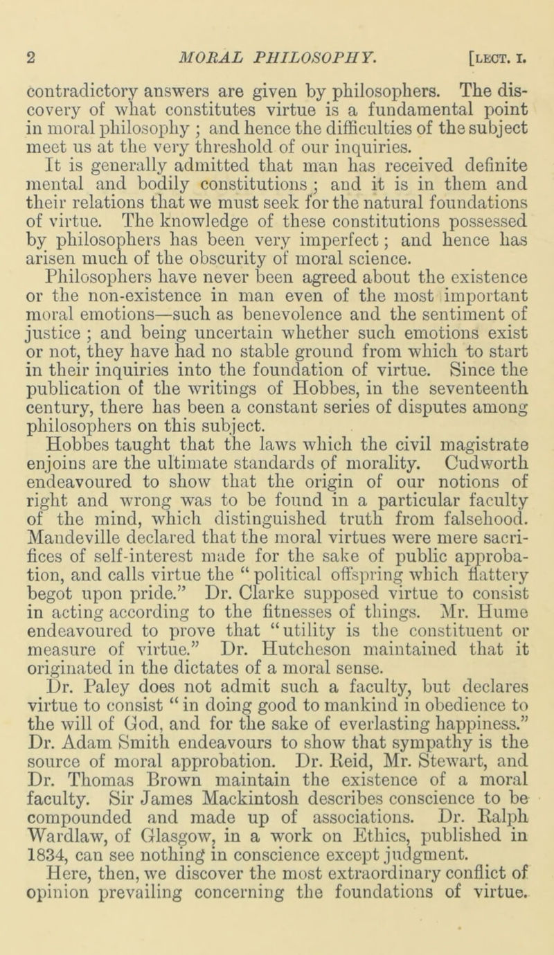 contradictory answers are given by philosophers. The dis- covery of what constitutes virtue is a fundamental point in moral philosophy ; and hence the difficulties of the subject meet us at the very threshold of our inquiries. It is generally admitted that man has received definite mental and bodily constitutions ; and it is in them and their relations that we must seek for the natural foundations of virtue. The knowledge of these constitutions possessed by philosophers has been very imperfect; and hence has arisen much of the obscurity of moral science. Philosophers have never been agreed about the existence or the non-existence in man even of the most important moral emotions—such as benevolence and the sentiment of justice ; and being uncertain whether such emotions exist or not, they have had no stable ground from which to start in their inquiries into the foundation of virtue. Since the publication of the writings of Hobbes, in the seventeenth century, there has been a constant series of disputes among philosophers on this subject. Hobbes taught that the laws which the civil magistrate enjoins are the ultimate standards of morality. Cudworth endeavoured to show that the origin of our notions of right and wrong was to be found in a particular faculty of the mind, which distinguished truth from falsehood. Mandeville declared that the moral virtues were mere sacri- fices of self-interest made for the sake of public approba- tion, and calls virtue the “ political offspring which flattery begot upon pride.” Dr. Clarke supposed virtue to consist in acting according to the fitnesses of things. Mr. Hume endeavoured to prove that “utility is the constituent or measure of virtue.” Dr. Hutcheson maintained that it originated in the dictates of a moral sense. Dr. Paley does not admit such a faculty, but declares virtue to consist “ in doing good to mankind in obedience to the will of God, and for the sake of everlasting happiness.” Dr. Adam Smith endeavours to show that sympathy is the source of moral approbation. Dr. lleid, Mr. Stewart, and Dr. Thomas Brown maintain the existence of a moral faculty. Sir James Mackintosh describes conscience to be compounded and made up of associations. Dr. Ralph Wardlaw, of Glasgow, in a work on Plthics, published in 1834, can see nothing in conscience except judgment. Here, then, we discover the most extraordinary conflict of opinion prevailing concerning the foundations of virtue.
