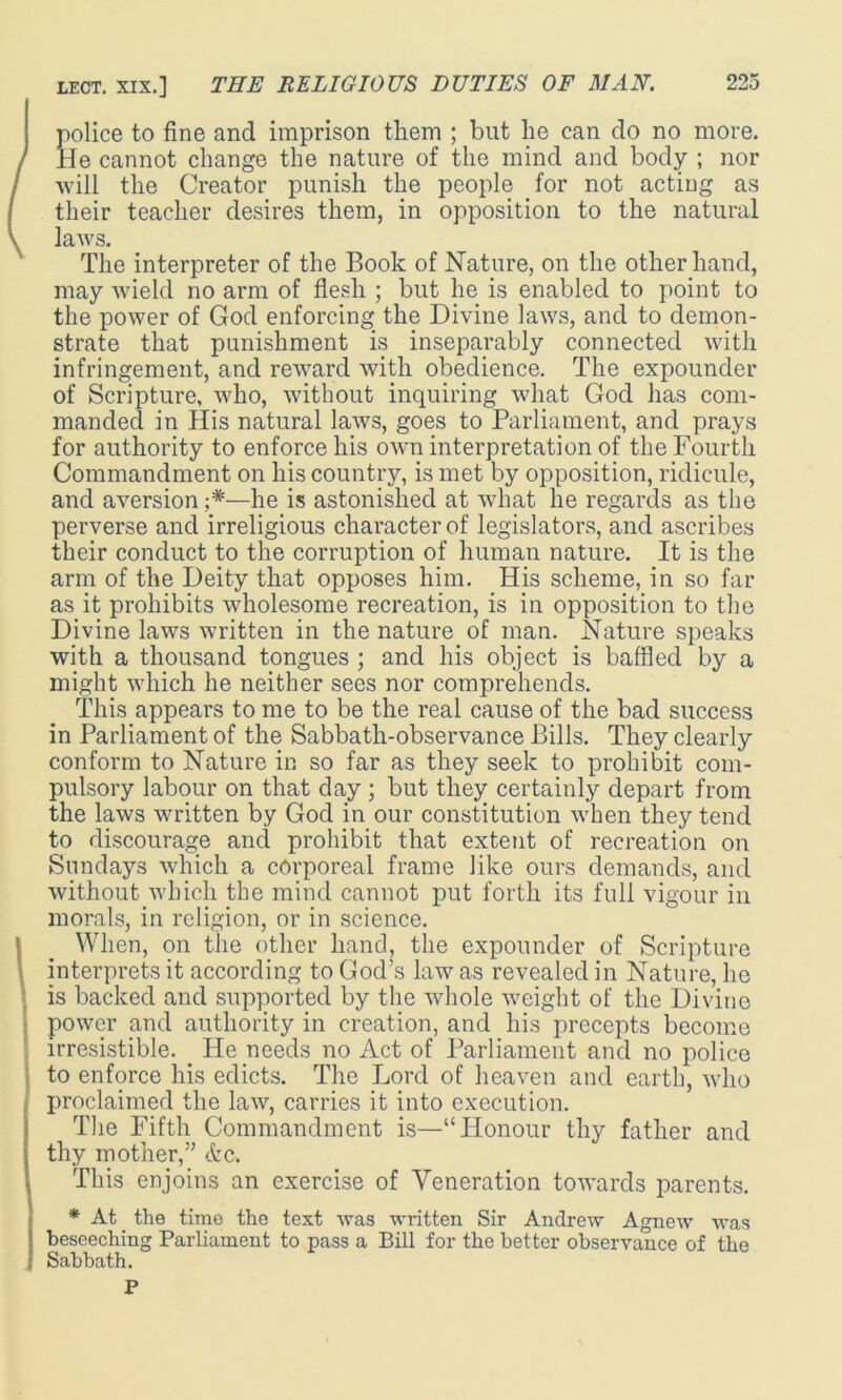 police to fine and imprison them ; but he can do no more. / He cannot change the nature of the mind and body ; nor I will the Creator punish the people for not acting as their teacher desires them, in opposition to the natural \ laws. The interpreter of the Book of Nature, on the other hand, may wield no arm of flesh ; but he is enabled to point to the power of God enforcing the Divine laws, and to demon- strate that punishment is inseparably connected with infringement, and reward with obedience. The expounder of Scripture, who, without inquiring what God has com- manded in His natural laws, goes to Parliament, and prays for authority to enforce his own interpretation of the Fourth Commandment on his country, is met by opposition, ridicule, and aversion —he is astonished at what he regards as the perverse and irreligious character of legislators, and ascribes their conduct to the corruption of human nature. It is the arm of the Deity that opposes him. His scheme, in so far as it prohibits wholesome recreation, is in opposition to the Divine laws written in the nature of man. Nature speaks with a thousand tongues ; and his object is baffled by a might which he neither sees nor comprehends. This appears to me to be the real cause of the bad success in Parliament of the Sabbath-observance Bills. They clearly conform to Nature in so far as they seek to prohibit com- pulsory labour on that day ; but they certainty depart from the laws written by God in our constitution when they tend to discourage ancl prohibit that extent of recreation on Sundays which a corporeal frame like ours demands, and without which the mind cannot put forth its full vigour in morals, in religion, or in science. When, on the other hand, the expounder of Scripture interprets it according to God’s law as revealed in Nature, ho ‘ is backed and supported by the whole weight of the Divine power and authority in creation, and his precepts become irresistible. He needs no Act of Parliament and no police to enforce his edicts. The Lord of heaven and earth, who proclaimed the law, carries it into execution. The Fifth Commandment is—“Honour thy father and thy mother,” etc. This enjoins an exercise of Veneration towards parents. I* At _ the time the text was written Sir Andrew Agnew was beseeching Parliament to pass a Bill for the better observance of the Sabbath. P