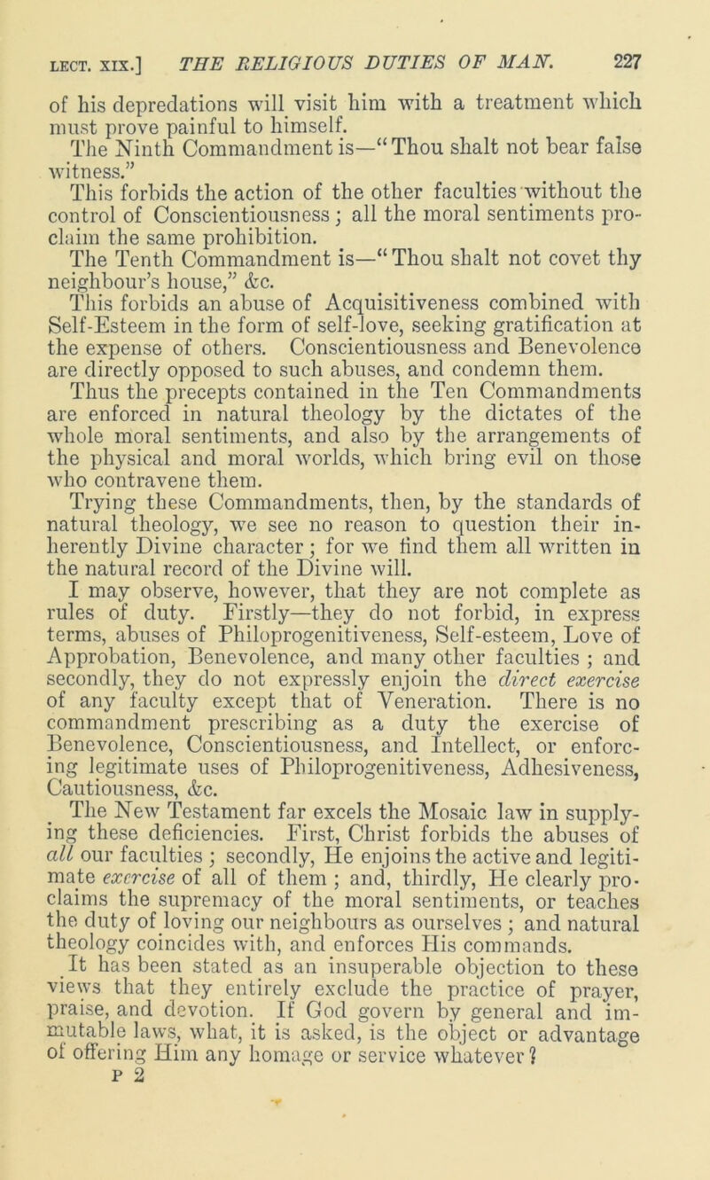 of his depredations will visit him with a treatment which must prove painful to himself. The Ninth Commandment is—“Thou shalt not bear false witness.” This forbids the action of the other faculties without the control of Conscientiousness ; all the moral sentiments pro- claim the same prohibition. The Tenth Commandment is—“ Thou shalt not covet thy neighbour’s house,” &c. This forbids an abuse of Acquisitiveness combined with Self-Esteem in the form of self-love, seeking gratification at the expense of others. Conscientiousness and Benevolence are directly opposed to such abuses, and condemn them. Thus the precepts contained in the Ten Commandments are enforced in natural theology by the dictates of the whole moral sentiments, and also by the arrangements of the physical and moral worlds, which bring evil on those who contravene them. Trying these Commandments, then, by the standards of natural theology, we see no reason to question their in- herently Divine character; for we find them all written in the natural record of the Divine will. I may observe, however, that they are not complete as rules of duty. Firstly—they do not forbid, in express terms, abuses of Philoprogenitiveness, Self-esteem, Love of Approbation, Benevolence, and many other faculties ; and secondly, they do not expressly enjoin the direct exercise of any faculty except that of Veneration. There is no commandment prescribing as a duty the exercise of Benevolence, Conscientiousness, and Intellect, or enforc- ing legitimate uses of Philoprogenitiveness, Adhesiveness, Cautiousness, &c. The New Testament far excels the Mosaic law in supply- ing these deficiencies. First, Christ forbids the abuses of all our faculties ; secondly, He enjoins the active and legiti- mate exercise of all of them ; and, thirdly, He clearly pro- claims the supremacy of the moral sentiments, or teaches the duty of loving our neighbours as ourselves ; and natural theology coincides with, and enforces His commands. It has been stated as an insuperable objection to these views that they entirely exclude the practice of prayer, praise, and devotion. If God govern by general and im- mutable laws, what, it is asked, is the object or advantage of offering Him any homage or service whatever ] P 2