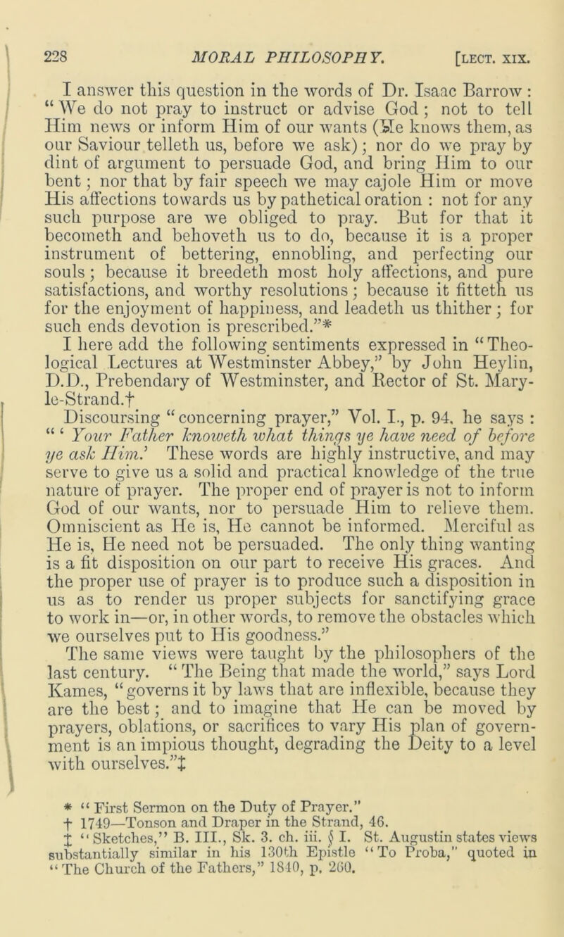 I answer this question in the words of Dr. Isaac Barrow : “We do not pray to instruct or advise God; not to tell Him news or inform Him of our wants (Isle knows them, as our Saviour telleth us, before we ask); nor do we pray by dint of argument to persuade God, and bring Him to our bent; nor that by fair speech we may cajole Him or move His affections towards us by pathetical oration : not for any such purpose are we obliged to pray. But for that it becometh and behoveth us to do, because it is a proper instrument of bettering, ennobling, and perfecting our souls; because it breedeth most holy affections, and pure satisfactions, and worthy resolutions; because it fitteth us for the enjoyment of happiness, and leadeth us thither; for such ends devotion is prescribed.”* I here add the following sentiments expressed in “ Theo- logical Lectures at Westminster Abbey,” by John Heylin, D.D., Prebendary of Westminster, and Hector of St. Mary- le-Strand.f Discoursing “concerning prayer,” Yol. I., p. 94, he says : “ ‘ Your Father knoweth what things ye have neecl of before ye ask Him.'’ These words are highly instructive, and may serve to give us a solid and practical knowledge of the true nature of prayer. The proper end of prayer is not to inform God of our wants, nor to persuade Him to relieve them. Omniscient as He is, He cannot be informed. Merciful as He is. He need not be persuaded. The only thing wanting is a fit disposition on our part to receive His graces. And the proper use of prayer is to produce such a disposition in us as to render us proper subjects for sanctifying grace to work in—or, in other words, to remove the obstacles which we ourselves put to His goodness.” The same views were taught by the philosophers of the last century. “ The Being that made the world,” says Lord Karnes, “governs it by laws that are inflexible, because they are the best; and to imagine that He can be moved by prayers, oblations, or sacrifices to vary His plan of govern- ment is an impious thought, degrading the Deity to a level with ourselves.”J * “ First Sermon on the Duty of Prayer.” f 1749—Tonson and Draper in the Strand, 46. X “Sketches,” B. III., Sk. 3. ch. iii. j I. St. Augustin states views substantially similar in his 130th Epistle “To rroba,” quoted in “ The Church of the Fathers,” 1810, p, 260.