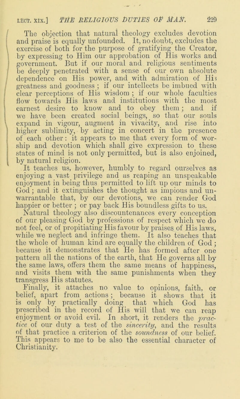 The objection that natural theology excludes devotion and praise is equally unfounded. It, no doubt, excludes the exercise of both for the purpose of gratifying the Creator, by expressing to Him our approbation of His works and government. But if our moral and religious sentiments be deeply penetrated with a sense of our own absolute dependence on His power, and with admiration of Hi> greatness and goodness ; if our intellects be imbued with clear perceptions of His wisdom ; if our whole faculties flow towards His laws and institutions with the most earnest desire to know and to obey them; and if we have been created social beings, so that our souls expand in vigour, augment in vivacity, and rise into higher sublimity, by acting in concert in the presence of each other: it appears to me that every form of wor- ship and devotion which shall give expression to these states of mind is not only permitted, but is also enjoined, by natural religion. It teaches us, however, humbly to regard ourselves as enjoying a vast privilege and as reaping an unspeakable enjoyment in being thus permitted to lift up our minds to God; and it extinguishes the thought as impious and un- warrantable that, by our devotions, we can render God happier or better ; or pay back His boundless gifts to us. Natural theology also discountenances every conception of our pleasing God by professions of respect which we do not feel, or of propitiating His favour by praises of His laws, while we neglect and infringe them. It also teaches that the whole of human kind are equally the children of God; because it demonstrates that He has formed after one pattern all the nations of the earth, that He governs all by the same laws, offers them the same means of happiness, and visits them with the same punishments when they transgress His statutes. Finally, it attaches no value to opinions, faith, or belief, apart from actions; because it shows that it is only by practically doing that which God has prescribed in the. record of His will that we can reap enjoyment or avoid evil. In short, it renders the prac- tice of our duty a test of the sincerity, and the results of that practice a criterion of the soundness of our belief. This appears to me to be also the essential character of Christianity.