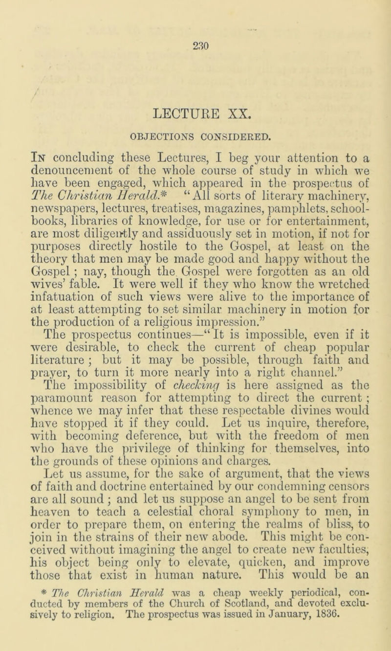 LECTURE XX. OBJECTIONS CONSIDERED. In concluding these Lectures, I beg your attention to a denouncement of the whole course of study in which we have been engaged, which appeared in the prospectus of The Christian Herald“All sorts of literary machinery, newspapers, lectures, treatises, magazines, pamphlets, school- books, libraries of knowledge, for use or for entertainment, are most diligently and assiduously set in motion, if not for purposes directly hostile to the Gospel, at least on the theory that men may be made good and happy without the Gospel ; nay, though the Gospel were forgotten as an old wives’ fable. It were 'well if they who know the wretched infatuation of such views were alive to the importance of at least attempting to set similar machinery in motion for the production of a religious impression.” The prospectus continues—“ It is impossible, even if it were desirable, to check the current of cheap popular literature; but it may be possible, through faith and prayer, to turn it more nearly into a right channel.” The impossibility of checking is here assigned as the paramount reason for attempting to direct the current ; whence we may infer that these respectable divines would have stopped it if they could. Let us inquire, therefore, with becoming deference, but with the freedom of men who have the privilege of thinking for themselves, into the grounds of these opinions and charges. Let us assume, for the sake of argument, that the views of faith and doctrine entertained by our condemning censors are all sound ; and let us suppose an angel to be sent from heaven to teach a celestial choral symphony to men, in order to prepare them, on entering the realms of bliss, to join in the strains of their new abode. This might be con- ceived without imagining the angel to create new faculties, liis object being only to elevate, quicken, and improve those that exist in human nature. This would be an * The Christian Herald was a cheap weekly periodical, con- ducted by members of the Church of Scotland, and devoted exclu- sively to religion. The prospectus was issued in January, 1836.