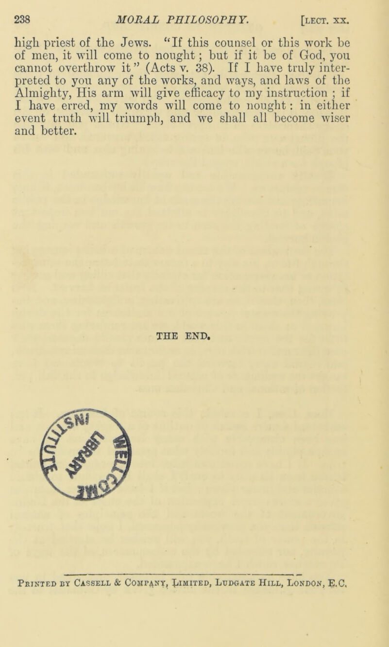 high priest of the Jews. “If this counsel or this work be of men, it will come to nought; but if it be of God, you cannot overthrow it” (Acts v. 38). If I have truly inter- preted to you any of the works, and ways, and laws of the Almighty, His arm will give efficacy to my instruction ; if I have erred, my words will come to nought: in either event truth will triumph, and we shall all become wiser and better. THE END, Printed by Cassell & Company, Limited, Ludgate Hill, London, E.C.