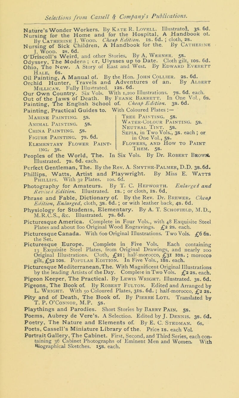 Nature’s Wonder Workers. By Kate R. Lovell. Illustrated. 3s. 6d. Nursing for the Home and for the Hospital, A Handbook oh by Catherine J. Wood. Cheap Edition, is. 6d. ; cloth, 2s. Nursing of Sick Children, A Handbook for the. By Catherine J. Wood. 2s. 6d. O’Driscoll’s Weird, and other Stories. By A. Werner. 5s. Odyssey, The Modern ; cr, Ulysses up to Date. Cloth gilt, 10s. 6d. Ohio, The New. A Story of East and West. By Edward Everett Hale. 6s. Oil Painting, A Manual of. By the Hon. John Collier. 2s. 6d. Orchid Hunter, Travels and Adventures of an. By Albert Millican. Fully Illustrated. 12s. 6d. Our Own Country. Six Vols. With 1,200 Illustrations. 7s. 6d. each. Out of the Jaws of Death. By Frank Barrett. In One Vol., 6s. Painting, The English School of. Cheap Edition. 3s. 6d. Painting, Practical Guides to. With Coloured Plates Marine Painting. 5s. Animal Painting. 5s. China Painting. 5s. Figure Painting. 7s. 6d. Elementary Flower Paint- ing. 3s. Tree Painting. 5s. Water-Colour Painting. 5s. Neutral Tint. 5s. Sepia, in Two Vols., 3s. each ; or in One Vol., 5s. Flowers, and How to Paint Them. 5s. Peoples of the World, The. In Six Vols. By Dr. Robert Brown. Illustrated. 7s. 6d. each. Perfect Gentleman, The. By the Rev. A. Smythe-Palmer, D.D. 3s. 6d. Phillips, Watts, Artist and Playwright. By Miss E. Watts Phillips. With 32 Plates. 10s. 6d. Photography for Amateurs. By T. C. Hepworth. Enlarged and Revised Edition. Illustrated, is.; or cloth, is. 6d. Phrase and Fable, Dictionary of. By the Rev. Dr. Brewer, Cheap Edition, Enlarged, cloth, 3s. 6d. ; or with leather back, 4s. 6d. Physiology for Students, Elementary. By A. T. Schofield, M.D., M.R.C.S., &c. Illustrated. 7s. 6d. Picturesque America. Complete in Four Vols., with 48 Exquisite Steel Plates and about 800 Original Wood Engravings. £2 2s. each. Picturesque Canada. With 600 Original Illustrations. Two Vols. £6 6s. the Set. Picturesque Europe. Complete in Five Vols. Each containing 13 Exquisite Steel Plates, from Original Drawings, and nearly 200 Original Illustrations. Cloth, £21; half-morocco, £31 10s. ; morocco gilt,£52IC>s. Popular Edition. In Five Vols., 18s. each. Picturesque Mediterranean,The. With Magnificent Original Illustrations by the leading Artists of the Day. Compleie in Two Vols. £2 2s. each. Pigeon Keeper, The Practical. By Lewis Wright. Illustrated. 3s. 6d. Pigeons, The Book of. By Robert Fulton. Edited and Arranged by L. Wright. With 50 Coloured Plates, 31s. 6d. ; half-morocco, £2 2s. Pity and of Death, The Book of. By Pierre Loti. Translated by T. P. O’Connor, M.P. 5s. Playthings and Parodies. Short Stories by Barry Pain. 5s. Poems, Aubrey de Vere’s. A Selection. Edited by J. Dennis. 3s. 6d. Poetry, The Nature and Elements of. By E. C. Stedman. 6s. Poets, Cassell’s Miniature Library of the. Price is. each Vol. Portrait Gallery, The Cabinet. First, Second, and Third Series, each con- taining 36 Cabinet Photographs of Eminent Men and Women. With Biographical Sketches. 15s. each.