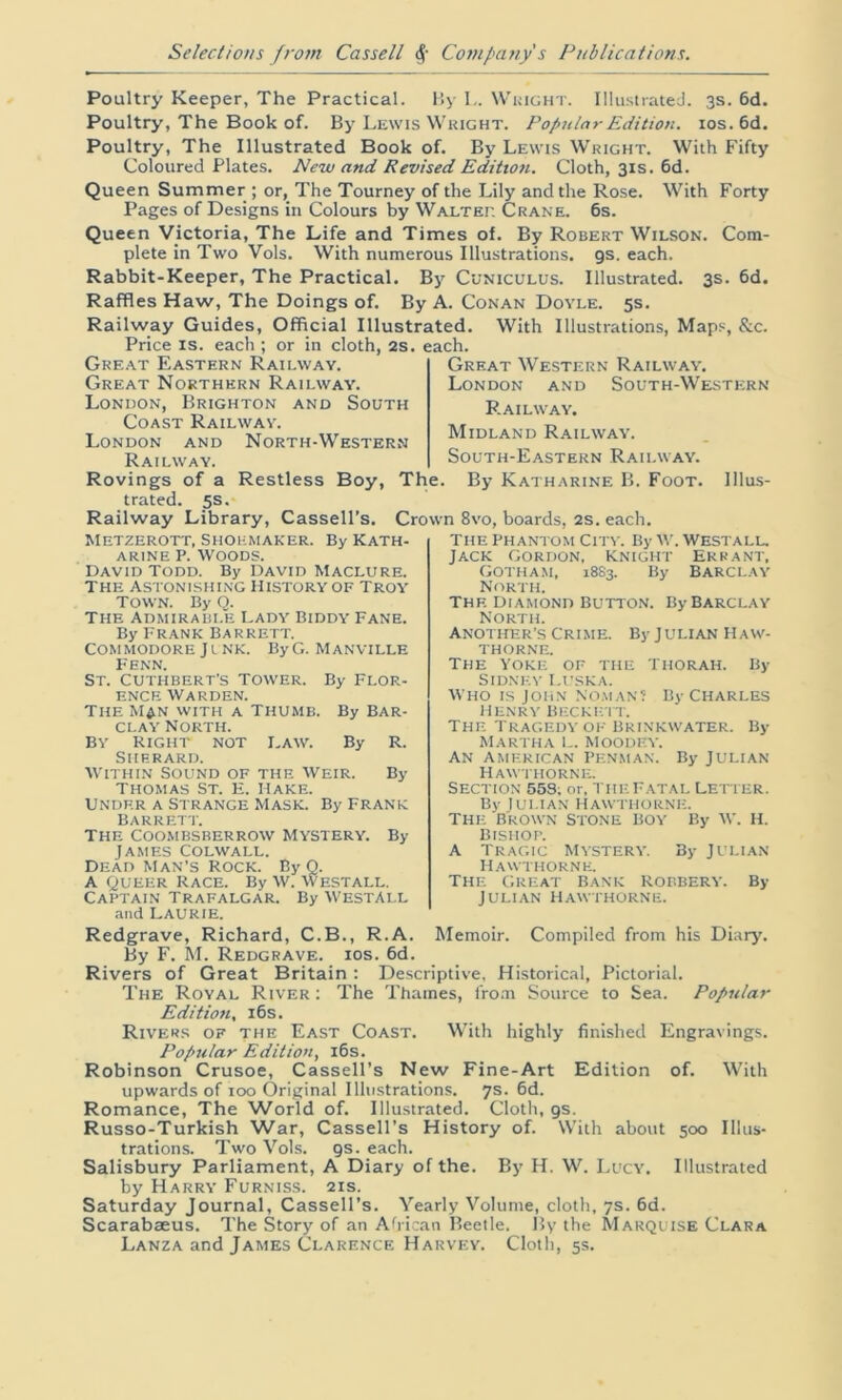 Poultry Keeper, The Practical. By L. Wright. Illustrated. 3s. 6d. Poultry, The Book of. By Lewis Wright. Popular Edition. 10s. 6d. Poultry, The Illustrated Book of. By Lewis Wright. With Fifty Coloured Plates. New and Revised Edition. Cloth, 31s. 6d. Queen Summer ; or, The Tourney of the Lily and the Rose. With Forty Pages of Designs in Colours by Walter Crane. 6s. Queen Victoria, The Life and Times of. By Robert Wilson. Com- plete in Two Vols. With numerous Illustrations. 9s. each. Rabbit-Keeper, The Practical. By Cuniculus. Illustrated. 3s. 6d. Raffles Haw, The Doings of. By A. Conan Doyle. 5s. Railway Guides, Official Illustrated. With Illustrations, Maps, &c. Price is. each ; or in cloth, 2s. each. Great Western Railway. London and South-Western Railway. Midland Railway. South-Eastern Railway. Rovings of a Restless Boy, The. By Katharine B. Foot. Illus- trated. 5s. Railway Library, Cassell’s. Crown 8vo, boards, 2s. each. Great Eastern Railway. Great Northern Railway. London, Brighton and South Coast Railway. London and North-Western Railway. METZEROTT, SHOEMAKER. By KATH- ARINE P. Woods. David Todd. By David Maclure. The Astonishing History of Troy Town. By Q. The Admirable Lady Biddy Fane. By Frank Barrett. Commodore Junk. ByG. Manville Fenn. ST. CUTH BERT’S TOWER. By FLOR- ENCE Warden. The Man with a Thumb. By Bar- clay North. by Right not Law. By R. Sherard. Within Sound of the Weir. By Thomas St. e. Hake. Under a Strange Mask. By Frank Barrett. The coombsberrow Mystery. By James colwall. Dead Man’s Rock. By Q. A queer Race. By W. Westall. Captain Trafalgar. By Westall and LAURIE. The Phantom City. By w. Westall. Jack Gordon, knight Errant, Gotham, 18S3. By Barclay North. The Diamond Button. By Barclay North. Another’s Crime. By Julian Haw- thorne. The yoke of the Thorah. By Sidney Luska. Who is John no.man? By Charles henry Beckett. The tragedy of brinkwater. By Martha L. Moodey. An American Penman. By Julian Hawthorne. Section 55S; or, the Fatal Letter. By Julian Hawthorne. The Brown Stone Boy By W. H. bishop. A Tragic Mystery. By Julian Hawthorne. The great Bank Robbery. By Julian Hawthorne. Redgrave, Richard, C.B., R.A. Memoir. Compiled from his Diary. By F. M. Redgrave, ios. 6d. Rivers of Great Britain : Descriptive, Historical, Pictorial. The Royal River : The Thames, from Source to Sea. Popular Edition, 16s. Rivers of the East Coast. With highly finished Engravings. Popular Edition, 16s. Robinson Crusoe, Cassell’s New Fine-Art Edition of. With upwards of 100 Original Illustrations. 7s. 6d. Romance, The World of. Illustrated. Cloth, gs. Russo-Turkish War, Cassell’s History of. With about 500 Illus- trations. Two Vols. gs. each. Salisbury Parliament, A Diary of the. By H. W. Lucy. Illustrated by Harry Furniss. 21s. Saturday Journal, Cassell’s. Yearly Volume, cloth, 7s. 6d. Scarabaeus. The Story of an African Beetle. By the Marquise Clara Lanza and James Clarence Harvey. Cloth, 5s.