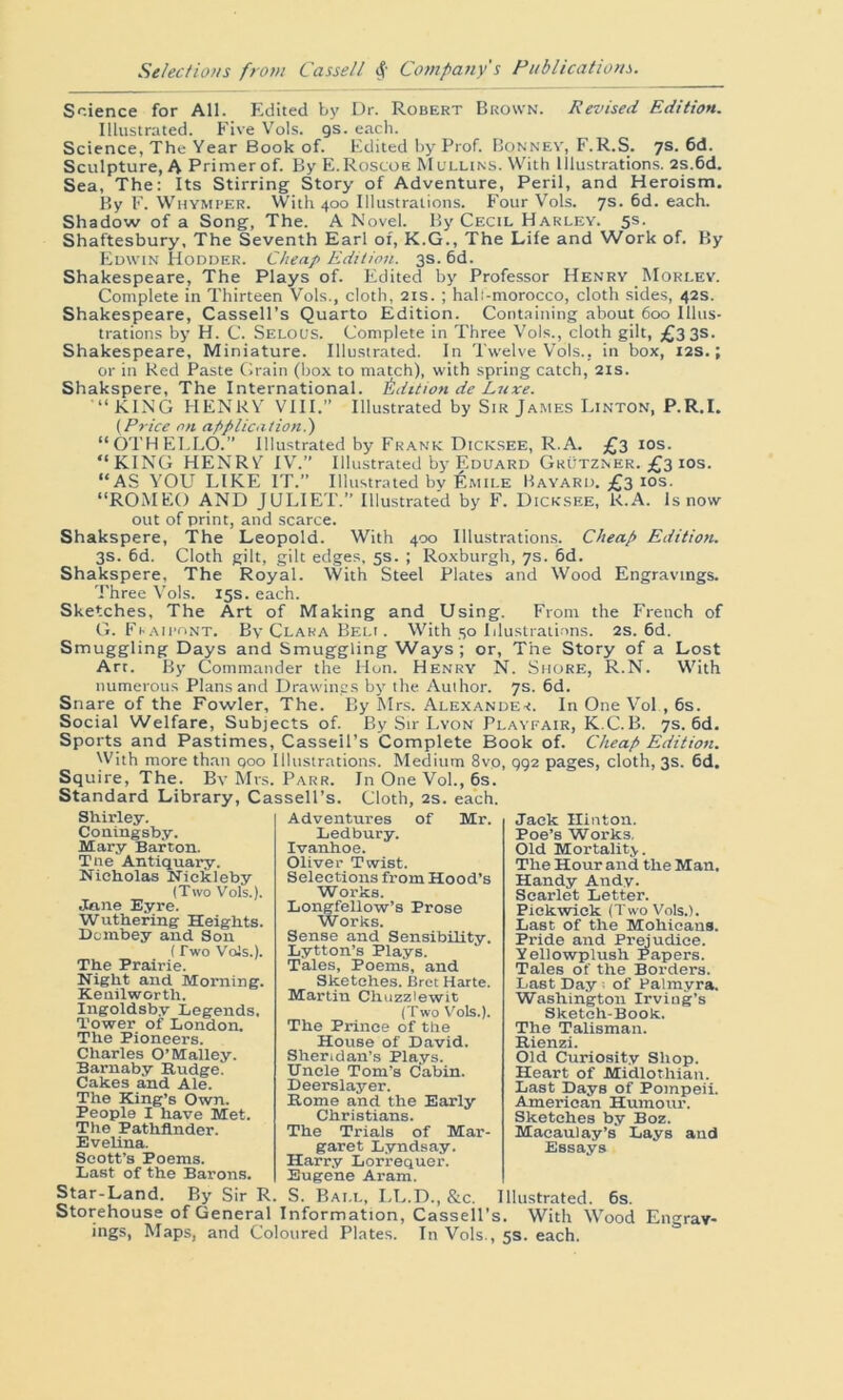 Science for All. Edited by Dr. Robert Brown. Revised Edition. Illustrated. Five Vols. gs. each. Science, The Year Book of. Edited by Prof. Bonnev, F.R.S. 7s. 6d. Sculpture, A Primer of. By E.Roscoe Mullins. With Illustrations. 2s.6d. Sea, The: Its Stirring Story of Adventure, Peril, and Heroism. By F. Whymper. With 400 Illustrations. Four Vols. 7s. 6d. each. Shadow of a Song, The. A Novel. By Cecil Harley. 5s. Shaftesbury, The Seventh Earl of, K.G., The Life and Work of. By Edwin Hodder. Cheap Edition. 3s. 6d. Shakespeare, The Plays of. Edited by Professor Henry Morley. Complete in Thirteen Vols., cloth, 21s. ; hali-morocco, cloth sides, 42s. Shakespeare, Cassell’s Quarto Edition. Containing about 600 Illus- trations by H. C. Selous. Complete in Three Vols., cloth gilt, £3 3s. Shakespeare, Miniature. Illustrated. In Twelve Vols.. in box, 12s.; or in Red Paste Grain (box to match), with spring catch, 21s. Shakspere, The International. 1Edition de Luxe. “KING HENRY VIII. Illustrated by Sir James Linton, P.R.I. (Price on application.) “OTHELLO.” Illustrated by Frank Dicicsee, R.A. £3 10s. “KING HENRY IV.” Illustrated by Eduard Grutzner. £3 ios. “AS YOU LIKE IT.” Illustrated by Emile Bayard. £3 ios. “ROMEO AND JULIET.” Illustrated by F. Dicksee, R.A. Is now out of print, and scarce. Shakspere, The Leopold. With 400 Illustrations. Cheap Edition. 3s. 6d. Cloth gilt, gilt edges, 5s. ; Roxburgh, 7s. 6d. Shakspere, The Royal. With Steel Plates and Wood Engravings. Three Vols. 15s. each. Sketches, The Art of Making and Using. From the French of G. Fhaipont. By Clara Beli . With 50 Illustrations. 2s. 6d. Smuggling Days and Smuggling Ways ; or, The Story of a Lost Arr. By Commander the Hon. Henry N. Shore, R.N. With numerous Plans and Drawings by the Author. 7s. 6d. Snare of the Fowler, The. By Mrs. Alexander. In One Vol , 6s. Social Welfare, Subjects of. By Sir Lyon Playfair, K.C.B. 7s. 6d. Sports and Pastimes, Cassell’s Complete Book of. Cheap Edition. With more than qoo Illustrations. Medium 8vp, 992 pages, cloth, 3s. 6d. Squire, The. By Mrs. Parr. In One Vol., 6s. Standard Library, Cassell’s. Cloth, 2s. each. Shirley. Coutngsby. Mary Barton. Tne Antiquary. Nicholas Nickleby (Two Vols.). Jane Eyre. Wuthering Heights. Dombey and. Son (Two Vols.). The Prairie. Night and Morning. Kenilworth. Ingoldsby Legends, Tower of London. The Pioneers. Charles O’Malley. Barnaby Rudge. Cakes and Ale. The King’s Own. People I have Met. The Pathfinder. Evelina. Scott’s Poems. Last of the Barons. Adventures of Mr. Ledbury. Ivanhoe. Oliver Twist. Selections from Hood’s Works. Longfellow’s Prose Works. Sense and Sensibility. Lytton’s Plays. Tales, Poems, and Sketches. Bret Harte. Martin Chuzziewit (Two Vols.). The Prince of the House of David. Sheridan’s Plays. Uncle Tom’s Cabin. Deerslayer. Rome and the Early Christians. The Trials of Mar- garet Lyndsay. Harry Lorrequer. Eugene Aram. Jack Hinton. Poe’s Works, Old Mortality. The Hour and the Man, Handy Andy. Scarlet Letter. Pickwick (Two Vols.). Last of the Mohicans. Pride and Prejudice. Yellowplush Papers. Tales of the Borders. Last Day ; of Palmyra. Washington Irving’s Sketch-Book. The Talisman. Rienzi. Old Curiosity Shop. Heart of Midlothian. Last Days of Pompeii. American Humour. Sketches by Boz. Macaulay’s Lays and Essays Star-Land. By Sir R. S. Ball, LL.D., &c. Illustrated. 6s. Storehouse of General Information, Cassell’s. With Wood Engrav- ings, Maps, and Coloured Plates. In Vols., 5s. each.