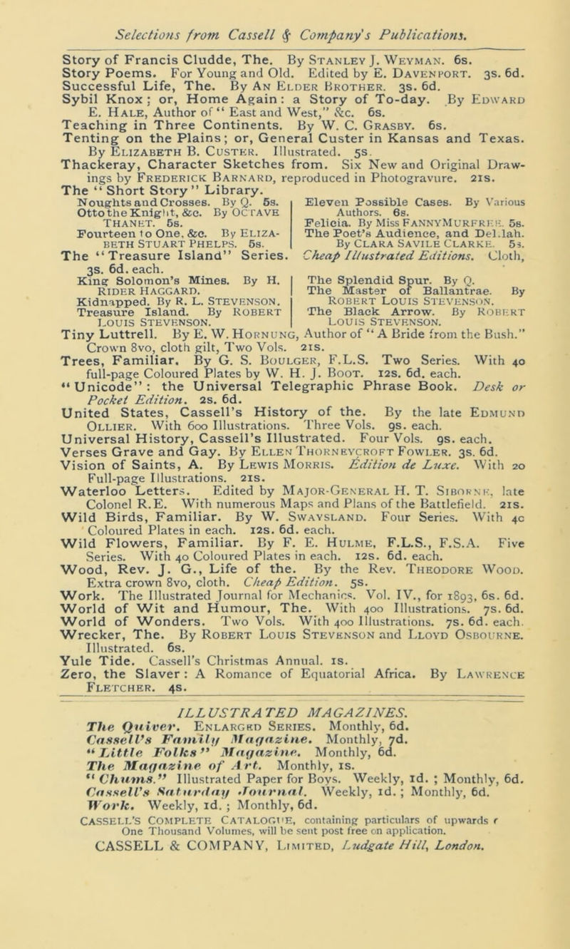 Story of Francis Cludde, The. By Stanley J. Weyman. 6s. Story Poems. For Young and Old. Edited by E. Davenport. 3s. 6d. Successful Life, The. By An Elder Brother. 3s. 6d. Sybil Knox: or, Home Again: a Story of To-day. By Edward E. Hale, Author of “ East and West,” &c. 6s. Teaching in Three Continents. By W. C. Grasby. 6s. Tenting on the Plains; or, General Custer in Kansas and Texas. By Elizabeth B. Custer. Illustrated. 5s. Thackeray, Character Sketches from. Six New and Original Draw- ings by Frederick Barnard, reproduced in Photogravure. 21s. The “Short Story” Library. Noughts and Crosses. By Q. 6s. Otto the Knight, See. By OCTAVE Thanet. 6s. Fourteen to One. &c. By Eliza- beth Stuart Phelps. 6s. The “Treasure Island” Series. 3s. 6d. each. King Solomon’s Mines. By H. Rider haggard. Kidnapped. By R. L. STEVENSON. Treasure Island. By Robert Louis Stevenson. Eleven Possible Cases. By Various Authors. 6s. Felicia. By Miss FaNNYMurfrek. 5s. The Poet’s Audience, and Del.lah. By Clara Savile Clarke. 5s. Cheap Illustrated Editions. Cloth, The Splendid Spur. By Q. The Master of Ballantrae. By Robert Louis Stevenson. The Black Arrow. By Robert Louis Stevenson. Tiny Luttrell. By E. W. Hornung, Author of “ A Bride from the Bush.” Crown 8vo, cloth gilt, Two Vols. 21s. Trees, Familiar. By G. S. Boulger, F.L.S. Two Series. With 40 full-page Coloured Plates by W. H. J. Boot. 12s. 6d. each. “Unicode”: the Universal Telegraphic Phrase Book. Desk or Pocket Edition. 2s. 6d. United States, Cassell’s History of the. By the late Edmund Ollier. With 600 Illustrations. Three Vols. gs. each. Universal History, Cassell’s Illustrated. Four Vols. gs. each. Verses Grave and Gay. By Ellen Thorneycroft Fowler. 3s. 6d. Vision of Saints, A. By Lewis Morris. Edition de Luxe. With 20 Full-page Illustrations. 21s. Waterloo Letters. Edited by Major-General H. T. Sibornr, late Colonel R.E. With numerous Maps and Plans of the Battlefield. 21s. Wild Birds, Familiar. By W. Swaysland. Four Series. With 4c ' Coloured Plates in each. 12s. 6d. each. Wild Flowers, Familiar. By F. E. Hulme, F.L.S., F.S.A. Five Series. With 40 Coloured Plates in each. 12s. 6d. each. Wood, Rev. J. G., Life of the. By the Rev. Theodore Wood. Extra crown 8vo, cloth. Cheap Edition. 5s. Work. The Illustrated Journal for Mechanics. Vol. IV., for 1893, 6s. 6d. World of Wit and Humour, The. With 400 Illustrations. 7s. 6d. World of Wonders. Two Vols. With 400 Illustrations. 7s. 6d. each. Wrecker, The. By Robert Louis Stevenson and Lloyd Osbourne. Illustrated. 6s. Yule Tide. Cassell’s Christmas Annual, is. Zero, the Slaver: A Romance of Equatorial Africa. By Lawrence Fletcher. 4s. ILLUSTRATED MAGAZINES. The Quiver. Enlarged Series. Monthly, 6d. Cassell’s Family Magazine, Monthly, 7d. “Little Folks’* Magazine. Monthly, 6d. The Magazine of Art. Monthly, is. “ Chums.” Illustrated Paper for Boys. Weekly, id. ; Monthly, 6d. Cassell’s Saturday •Tournal. Weekly, id. ; Monthly, 6d. Work. Weekly, id. ; Monthly, 6d. Cassell’s Complete Catalogue, containing particulars of upwards e One Thousand Volumes, will be sent post free on application. CASSELL & COMPANY, Limited, Ludgate Hill, London.