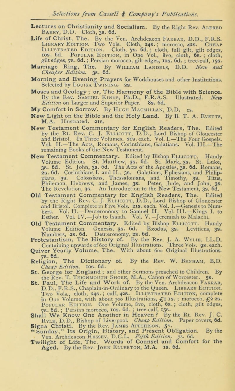 Lectures on Christianity and Socialism. By the Right Rev. Alfred Barry, D.D. Cloth, 3s. 6d. Life of Christ, The. By the Veil. Archdeacon Farrar, D.D., F.R.S. Library Edition. Two Vols. Cloth, 24s. ; morocco, 42s. Cheap Illustrated Edition. Cloth, 7s. 6d. ; cloth, full gilt, gilt edges, 10s. 6d. Popular Edition, in One Vol., 8vo, cloth, 6s. ; cloth, gilt edges, 7s. 6d. ; Persian morocco, gilt edges, 10s. 6d. ; tree-calf, 15s. Marriage Ring, The. By William Landels, D.D. New and Cheaper Edition. 3s. 6d. Morning and Evening Prayers for Workhouses and other Institutions. Selected by Louisa Twining, 2s. Moses and Geology ; or, The Harmony of the Bible with Science. By the Rev. Samuel Kinns, Ph.D., F.R.A.S. Illustrated. New Edition on Larger and Superior Paper. 8s. 6d. My Comfort in Sorrow'. By Hugh Macmillan, D.D. is. New Light on the Bible and the Holy Land. By B. T. A. Evetts, M.A. Illustrated. 21s. New Testament Commentary for English Readers, The. Edited by the Rt. Rev. C. J. Ellicott, D.D., Lord Bishop of Gloucester and Bristol. In Three Volumes. 21s. each. Vol. I.—The Four Gospels. Vol. II.—The Acts, Romans, Corinthians, Galatians. Vol. III.—The remaining Books of the New Testament. New Testament Commentary. Edited by Bishop Ellicott. Handy Volume Edition. St. Matthew, 3s. 6d. St. Mark, 3s. St. Luke, 3s. 6d. St. John, 3s. 6d. The Acts of the Apostles, 3s. 6d. Romans, 2s. 6d. Corinthians I. and II., 3s. Galatians, Ephesians, and Philip- pians, 3s. Colossians, Thessalonians, and Timothy, 3s. Titus, Philemon, Hebrews, and James, 3s. Peter, Jude, and John, 3s. The Revelation, 3s. An Introduction to the New Testament, 3s. 6d. Old Testament Commentary for English Readers, The. Edited by the Right Rev. C. J. Ellicott, D.D., Lord Bishop of Gloucester and Bristol. Complete in Five Vols. 21s. each. Vol. I.—Genesis to Num- bers. Vol. II.—Deuteronomy to Samuel II. Vol. III.—Kings I. to Esther. Vol. IV.—Job to Isaiah. Vol. V. —Jeremiah to Malachi. Old Testament Commentary. Edited by Bishop Ellicott. Handy Volume Edition. Genesis, 3s. 6d. Exodus, 3s. Leviticus, 3s. Numbers, 2s. 6d. Deuteronomy, 2s. 6d. Protestantism, The History of. By the Rev. J. A. Wylie, LL.D. Containing upwards of 600 Original Illustrations. Three Vols. 9s. each. Quiver Yearly Volume, The. With about 600 Original Illustrations. 7s. 6d. Religion, The Dictionary of. By the Rev. W. Benham, B.D. Cheap Edition. 10s. 6d. St. George for England ; and other Sermons preached to Children. By the Rev. T. Teignmouth Shore, M.A., Canon of Worcester. 5s. St. Paul, The Life and Work of. By the Ven. Archdeacon Farrar, D.D., F.R.S., Chaplain-in-Ordinary to the Queen. Library Edition. Two Vols., cloth, 24s.; calf, 42s. Illustrated Edition, complete in One Volume, with about 300 Illustrations, £1 is. ; morocco, £2 2s. Popular Edition. One Volume, 8vo, cloth, 6s.; cloth, gilt edges, 7s. 6d. ; Persian morocco, 10s. 6d. ; tree-calf, 15s. Shall We Know One Another in Heaven ? By the Rt Rev. J. C. Ryle, D.D., Bishop of Liverpool. Cheap Edition. Paper covers, 6d. Signa Christi. By the Rev. James Aitchison. 5=. “Sunday,” Its Origin, History, and Present Obligation. By the Ven. Archdeacon Hessey, D.C.L. Fi/tk Edition. 7s. 6d. Twilight of Life, The. Words of Counsel and Comfort for the Aged. By the Rev. John Ellf.rton, M.A. is. 6d.