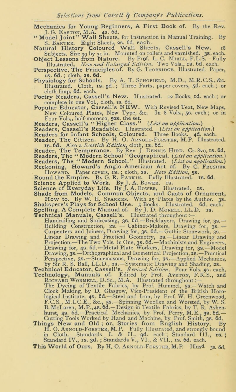 Mechanics for Young Beginners, A First Book of. By the Rev. J. G. Easton, M.A. 4s. 6d. “ Model Joint” Wall Sheets, for Instruction in Manual Training. By S. Barter. Eight Sheets, 2s. 6d. each. Natural History Coloured Wall Sheets, Cassell’s New. 18 Subjects. Size 39 by 31 in. Mounted on rollers and varnished. 3s. each. Object Lessons from Nature. By Pi of L. C. Miall, F.L. S. Fully Illustrated. New and Enlarged Edition. Two Vols., is. 6d. each. Perspective, The Principles of. By G. Tkobridge. Illustrated. Paper, is. 6d.; cloth, 2s. 6d. Physiology for Schools. By A. T. Schofield, M.D., M.R.C.S.,&c. Illustrated. Cloth, is. gd.; Three Parts, paper covers, sd. each ; or cloth limp, 6d. each. Poetry Readers, Cassell’s New. Illustrated. 12 Books, id. each; or complete in one Vol., cloth, is. 6d. Popular Educator, Cassell’s NEW. With Revised Text, New Maps, New Coloured Plates, New Type, &c. In 8 Vols., 5s. each; or in Four Vols., half-morocco, 50s. the set. Readers, Cassell’s ‘‘Higher Class.” {List on application.') Readers, Cassell’s Readable. Illustrated. {List on application.) Readers for Infant Schools, Coloured. Three Books. 4d. each. Reader, The Citizen. By H. O. Arnold-Forster, M.P. Illustrated. is.6d. Also a Scottish Edition, cloth, is. 6d. Reader, The Temperance. By Rev. J. Dennis Hird. Cr. 8vo, is. 6d. Readers, The ‘‘Modern School ” Geographical. {List on application.) Readers, The “Modern School.” Illustrated. [List on application.) Reckoning, Howard’s Anglo-American Art of. By C. Frusher Howard. Paper covers, is. ; cloth, 2s. New Edition, 5s. Round the Empire. By G. R. Parkin. Fully illustrated, is. 6d. Science Applied to Work. By J. A. Bower, is. Science of Everyday Life. ByJ. A. Bower. Illustrated, is. Shade from Models, Common Objects, and Casts of Ornament, How to. By W. E. Sparkes. With 25 Plates by the Author. 3s. Shakspere’s Plays for School Use. 5 Books. Illustrated. 6d. each. Spelling, A Complete Manual of. ByJ. D. Morell, LL.D. is. Technical Manuals, Cassell’s. Illustrated throughout:— Handrailing and Staircasing, 3s. 6d.—Bricklayers, Drawing for, 3s.— Building Construction, 2s. — Cabinet-Makers, Drawing for, 3s. — Carpenters and Joiners, Drawing for, 3s. 6d.—Gothic Stonework, 3s.— Linear Drawing and Practical Geometry, 2s.—Linear Drawing and Projection.—The Two Vols. in One, 3s. 6d.—Machinists and Engineers, Drawing for, 4s. 6d.—Metal-Plate Workers, Drawing for, 3s.—Model Drawing, 3s.—Orthographical and Isometrical Projection, 2s.—Practical Perspective, 3s.—Stonemasons, Drawing for, 3s.—Applied Mechanics, by Sir R. S. Ball, LL.D., 2s.—Systematic Drawing and Shading, 2s. Technical Educator, Cassell’s. Revised Edition. Four Vols. 5s. each. Technology, Manuals of. Edited by Prof. Ayrton, F.R.S., and Richard Wormell, D.Sc., M.A. Illustrated throughout:— The Dyeing of Textile Fabrics, by Prof. Hummel, 5s.—Watch and Clock Making, by D. Glasgow, Vice-President of the British Horo- logical Institute, 4s. 6d.—Steel and Iron, by Prof. W. H. Greenwood, F.C.S., M.I.C.E., &c., 5s.•—Spinning Woollen and Worsted, by W. S. B. McLaren, M.P., 4s. 6d.—Design in Textile Fabrics, by T. R. Ashen- hurst, 4s. 6d.—Practical Mechanics, by Prof. Perry, M.E., 3s. 6d.— Cutting Tools Worked by Hand and Machine, by Prof. Smith, 3s. 6d. Things New and Old ; or, Stories from English History. By H. O. Arnold-Forster, M.P. Fully Illustrated, and strongly bound in Cloth. Standards I. & II., gd. each; Standard III., is.; Standard IV., is. 3d. ; Standards V., VI., & VII., is. 6d. each. This World of Ours. By H. O. Arnold-Forster, M.P, Illusd. 3s. 6d.