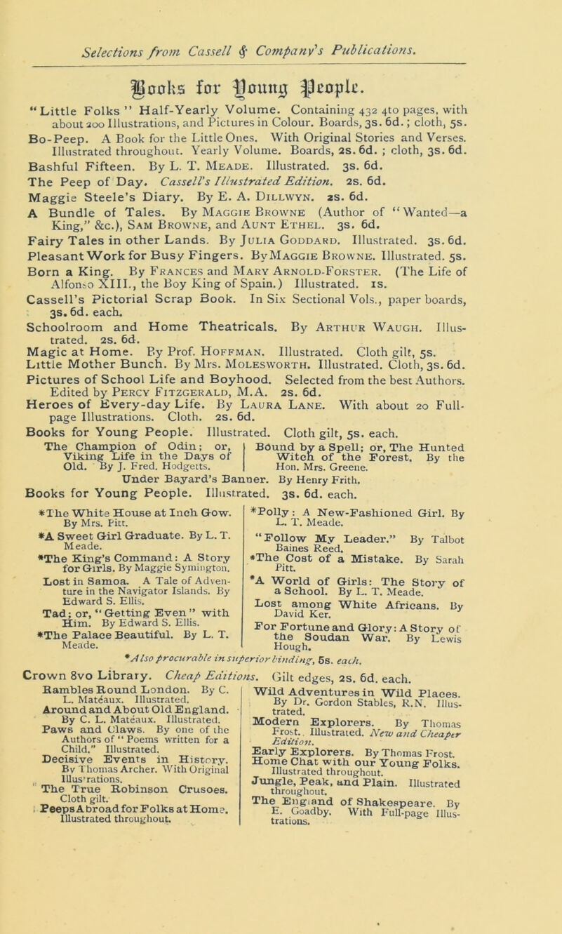 Ijacks for gating |3ropk. “Little Folks” Half-Yearly Volume. Containing 432 4to pages, with about 200 Illustrations, and Pictures in Colour. Boards, 3s. 6d.; cloth, 5s. Bo-Peep. A Book for the Little Ones. With Original Stories and Verses. Illustrated throughout. Yearly Volume. Boards, 2S. 6d. ; cloth, 3s. 6d. Bashful Fifteen. By L. T. Meade. Illustrated. 3s. 6d. The Peep of Day. Cassell's Illustrated Edition. 2s. 6d. Maggie Steele’s Diary. By E. A. Dillwyn. 2s. 6d. A Bundle of Tales. By Maggie Browne (Author of “ Wanted—a King,” &c.), Sam Browne, and Aunt Ethei.. 3s. 6d. Fairy Tales in other Lands. By Julia Goddard. Illustrated. 3s. 6d. Pleasant Work for Busy Fingers. BvMaggie Browne. Illustrated. 5s. Born a King. By Frances and Mary Arnold-Forster. (The Life of Alfonso XIII., the Boy King of Spain.) Illustrated, is. Cassell’s Pictorial Scrap Book. In Six Sectional Vols., paper boards, 3s. 6d. each. Schoolroom and Home Theatricals. By Arthur Waugh. Illus- trated. 2s. 6d. Magic at Home. By' Prof. Hoffman. Illustrated. Cloth gilt, 5s. Little Mother Bunch. By Mrs. Molesworth. Illustrated. Cloth, 3s. 6d. Pictures of School Life and Boyhood. Selected from the best Authors. Edited by Percy Fitzgerald, M.A. 2s. 6d. Heroes of Every-day Life. By Laura Lane. With about 20 Full- page Illustrations. Cloth. 2s. 6d. Books for Young People. Illustrated. Cloth gilt, 5s. each. The Champion of Odin; or. Viking Life in the Days of Old. By J. Fred. Hodgetts. Under Bayard’s Banner. Books for Young People. Illustrated. Bound b a Spell; or, The Hunted By the Witcii of the Forest. Hon. Mrs. Greene. By Henry Frith. 3s. 6d. each. • The White House at Inch Gow. By Mrs. Pitt. •A Sweet Girl Graduate. By L. T. Meade. •The King’s Command: A Story for Girls. By Maggie Symington. Lost in Samoa. A Tale of Adven- ture in the Navigator Islands. By Edward S. Ellis. Tad; or, “ Getting Even ” with Him. By Edward S. Ellis. •The Palace Beautiful. By L. T. Meade. * Also procurable in s, •Polly: A New-Fashioned Girl. By L. T. Meade. “Follow My Leader.” By Talbot Baines Reed. •The Cost of a Mistake. By Sarah Pitt. *A World of Girls: The Story of a School. By L. T. Meade. Lost among White Africans. By David Ker. For Fortune and Glory: A Story of the Soudan War. By Lewis Hough. 'riorbinding, 5s. each. Crown 8vo Library. Cheap Editions. Gilt edges, 2s. 6d. each. Rambles Round London. By C. L. Matiaux. Illustrated. Around and About Old England. By C. L. Mateaux. Illustrated. Paws and Claws. By one of the Authors of “ Poems written for a Child. Illustrated. Decisive Events in History. By Thomas Archer. With Original lllus’rations. The True Robinson Crusoes. Cloth gilt. Peeps A broad for Folks at Home. Illustrated throughout. Wild Adventures in Wild Places. By Dr. Gordon Stables, R.N. Illus- trated. Modern Explorers. By Thomas Frost. Illustrated. New and Cheaper Edition. Early Explorers. By Thomas Frost. Home Chat with our Young Folks. Illustrated throughout. Jungle, Peak, and Plain. Illustrated throughout. The England of Shakespeare. By E. Goadby. With Full-page Illus- trations.