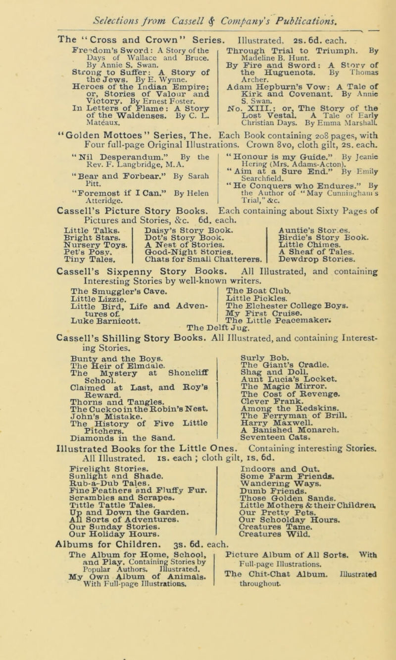 The “Cross and Crown” Series. Freedom’s Sword: A Story of the Days of Wallace and Bruce. By Annie S. Swan. Strong to SufferA Story of the Jews. By E. Wynne. Heroes of the Indian Empire; or. Stories of Valour and Victory. By Ernest Foster. In Letters of Flame: A Story of the Waldenses. By C. L. Matdaux. “Golden Mottoes” Series, The. Illustrated. 2s.6d.each. Through Trial to Triumph. By Madeline B. Hunt. By Fire and Sword: A Story of the Huguenots. By Thomas Archer. Adam Hepburn’s Vow: A Tale of Kirk and Covenant. By Annie S. Swan. No. XIII.; or. The Story of the Lost Vestal. A Tale of Early Christian Days. By Emma Marshall. Each Book containing 208 pages, with Crown 8vo, cloth gilt, 2s. each. Four full-page Original Illustrations. “Nil Desperandum.” By the Rev. F. Langbridge, M.A. “Bear and Forbear.” By Sarah Pitt. “Foremost if I Can.” By Helen Atteridge. “ Honour is my Guide.” By Jeanie liering (Mrs. Adams-Acton). “ Aim at a Sure End.” By Emily Searchfield. “ He Conquers who Endures.” By the Author of  May Cunningham's Trial, &c. Cassell’s Picture Story Books. Each containing about Sixty Pages of Pictures and Stories, &c. 6d. each. Little Talks. Bright Stars. Nursery Toys. Pet's Posy. Tiny Tales. Daisy’s Story Book. Dot’s Story Book. A Nest of Stories. Good-Night Stories. Chats for Small Chatterers. Auntie’s Stor.es. Birdie’s Story Book. Little Chime's. A Sheaf of Tales. Dewdrop Stories. Cassell’s Sixpenny Story Books. All Illustrated, and containing Interesting Stories by well-known writers. The Smuggler’s Cave. Little Lizzie. Little Bird, Life and Adven- tures of. Luke Barnicott. The Boat Club. Little Pickles. The Elchester College Boys. My First Cruise. The Little Peacemaker. The Delft Jug. Cassell’s Shilling Story Books. All Illustrated, and containing Interest- ing Stories. Bunty and the Boys. The Heir of Elmdale. The Mystery at Shoncliff School. Claimed at Last, and Roy’s Reward. Thorns and Tangles. The Cuckoo in the Robin’s Nest. John’s Mistake. The History of Five Little Pitchers. Diamonds in the Sand. Surly Bob. The Giant’s Cradle. Shag and Doll. Aunt Lucia’s Locket. The Magic Mirror. The Cost of Revenge. Clever Frank. Among the Redskins. The Ferryman of Brill. Harry Maxwell. A Banished Monarch. Seventeen Cats. Illustrated Books for the Little Ones. Containing interesting Stories. All Illustrated, is. each ; cloth gilt, is. 6d. Firelight Stories. Sunlight and Shade. Rub-a-Dub Tales. Fine Feathers ’and Fluffy Fur. Scrambles and Scrapes. Tittle Tattle Tales. Up and Down the Garden. All Sorts of Adventures. Our Sunday Stories. Our Holiday Hours. Albums for Children. 3s. 6d. each. The Album for Home, School, and Play. Containing Stories by Popular Authors. Illustrated. My Own Album of Animals. With Full-page Illustrations. Indoors and Out. Some Farm Friends. Wandering Ways. Dumb Friends. Those Golden Sands. Little Mothers & their Children. Our Pretty Pets. Our Schoolday Hours. Creatures Tame. Creatures Wild. Picture Album of All Sorts. With Full-page Illustrations. The Chit-Chat Album. Illustrated throughout