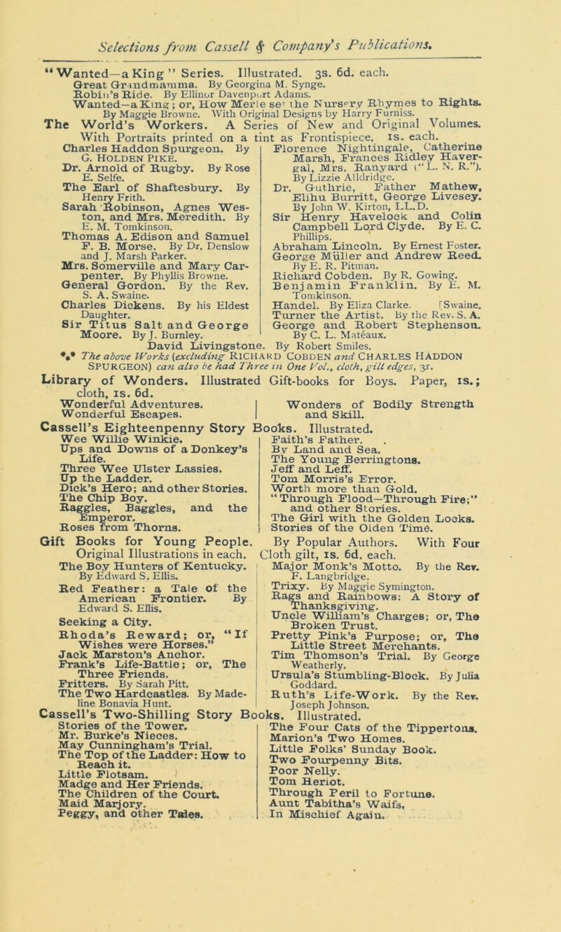 “Wanted—a King” Series. Illustrated. 3s. 6d. each. Great Grindmarama. By Georgina M. Synge. Robin’s Hide. By EUinor Davenport Adams. Wanted—a King; or, How Merle se’ the Nursery Rhyrne9 to Rights. By Maggie Browne. With Original Designs by Harry Furniss. The World’s Workers. A Series of New and Original Volumes. With Portraits printed on a tint as Frontispiece, is. each. Charles Haddon Spurgeon. By G. Holden Pike. Dr. Arnold of Rugby. By Rose E. Selfe. The Earl of Shaftesbury. By Henry Frith. Sarah Robinson, Agnes Wes- ton, and Mrs. Meredith. By E. M. Tomkinson. Thomas A. Edison and Samuel F. B. Morse. By Dr. Denslow and J. Marsh Parker. Mrs. Somerville and Mary Car- penter. By Phyllis Browne. General Gordon. By the Rev. S. A. Swaine. Charles Dickens. By his Eldest Daughter. Sir Titus Salt and George Moore. ByJ. Burnley. David Livingstone. Florence Nightingale, Catherine Marsh, Frances Ridley Haver- gal, Mrs. Ranyard (L. N. R.”J. By Lizzie Alldridge. Dr. Guthrie, Father Mathew, Elihu Burritt, George Livesey. By John W. Kirton, LL.D. Sir Henry Havelock and Colin Campbell Lord Clyde. By E. C. Phillips. Abraham Lincoln. By Ernest Foster. George Muller and Andrew Reed. By E. R. Pitman. Richard Cobden. By R. Gowing. Benjamin Franklin. By E. M. Tomkinson. Handel. By Eliza Clarke. [Swaine. Turner the Artist. By the Rev. S. A. George and Robert Stephenson. By C. L. Mateaux. By Robert Smiles. The above Works (excluding RICHARD COBDEN and CHARLES HADDON SPURGEON) can also be had Three in One Vol., cloth, gilt edges, jr. Library of Wonders. Illustrated Gift-books for Boys. Paper, is.; cloth, is. 6d. Wonderful Adventures. I Wonders of Bodily Strength Wonderful Escapes. | and Skill. Cassell’s Eighteenpenny Story Books. Illustrated. Wee Willie Winkie. Bps and Downs of a Donkey’s Life. Three Wee Bister Lassies. HP the Ladder. Dick’s Hero; and other Stories. The Chip Boy. Haggles, Baggies, and the Emperor. Roses from Thorns. Gift Books for Young People. Original Illustrations in each. The Boy Hunters of Kentucky. By Edward S. Ellis. Red Feather: a Tale of American Frontier. Edward S. Ellis. Seeking a City. Rhoda’s Reward; or. Wishes were Horses.” Jack Marston’s Anchor. Frank’s Life-Battle; or, Three Friends. Fritters. By Sarah Pitt. The Two Hardeastles. By Made- line Bonavia Hunt. the By ‘If The Cassell’s Two-Shilling Story Books. Illustrated. Faith’s Father. By Land and Sea. The Young Berringtons. Jeff and Leff. Tom Morris’s Error. Worth more than Gold. “Through Flood—Through Fire;” and other Stories. The Girl with the Golden Looks. Stories of the Olden Time. By Popular Authors. With Four Cloth gilt, is. 6d. each. Major Monk’s Motto. By the Rev. F. Langbridge. Trixy. By Maggie Symington. Rags and Rainbows: A Story of Thanksgiving. Bncle William’s Charges; or, The Broken Trust. Pretty Pink’s Purpose; or. The Little Street Merchants. Tim Thomson’s Trial. By George Weatherly. Brsula’s Stumbling-Block. By Julia Goddard. Ruth’s Life-Work. By the Rev. Joseph Johnson. Stories of the Tower. Mr. Burke’s Nieces. May Cunningham’s Trial. The Top of the Ladder: How to Reach it. Little Flotsam. Madge and Her Friends. The Children of the Court. Maid Maijory. Peggy, and other Tides. The Four Cats of the Tippertona. Marion’s Two Homes. Little Folks’ Sunday Book. Two Fourpenny Bits. Poor Nelly. Tom Heriot. Through Peril to Fortune. Aunt Tabitha’s Waifs, In Mischief Again.
