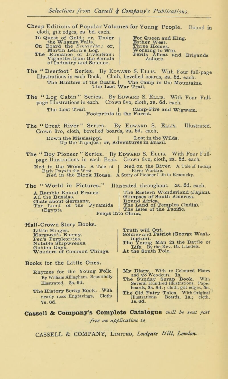 Cheap Editions of Popular Volumes for Young People. Bound in cloth, gilt edges, 2s. 6d. each. In Quest of Gold; or. Under the Whanga Falls. On Board the Esmeralda; or, Martin Leigh's Log. The Romance of Invention: Vignettes from the Annals of Industry and Science. The “Deerfoot” Series. By Edward S. Ellis. With Four full-page Illustrations in each Book. Cloth, bevelled boards, 2s. 6d. each. The Hunters of the Ozark. | The Camp in the Mountains. 'ihe Last War Trail. The “Log Cabin” Series. By Edward S. Ellis. With Four Full- page Illustrations in each. Crown 8vo, cloth, 2s. 6d. each. The Lost Trail. | Camp-Fire and Wigwam. Footprints in the Forest. For Queen and King. Esther West. Three Homes. Working to Win. Perils Afloat and Brigands Ashore. The “Great River” Series. By Edward S. Ellis. Illustrated. Crown 8vo, cloth, bevelled boards, 2S. 6d. each. Down the Mississippi. | Lost in the Wilds. Up the Tapajos; or, Adventures in Brazil. The “ Boy Pioneer” Series. By Edward S. Ellis. With Four Full- page Illustrations in each Book. Crown 8vo, cloth, 2s. 6d. each. Ned in the Woods. A Tale of I Ned on the River. A Tale of Indian Early Days in the West. j River Warfare. Ned in the Block House. A Story of Pioneer Life in Kentucky. The “World in Pictures.” Illustrated throughout. 2s. 6d. each. A Ramble Round France. All the Russias. Chats about Germany. The Land of the Pyramids (Egypt). Peeps into China. The Eastern Wonderland (Japan). Glimpses of South America. Round Africa. The Land of Temples (India). The Isles of the Pacific. Half-Crown Story Books. Little Hinges. Margaret’s Enemy. Pen’s Perplexities. Notable Shipwrecks. Go'den Days. Wouders of Common Things. Truth will Out. Soldier and Patriot (George Wash- ington). The Young Man in the Battle of Life. By the Rev. Dr. Landels. At the South Pole. Books for the Little Ones. Rhymes for the Young Folk. By William Allingham. Beautifully Illustrated. 3s. 6d. The History Scrap Book; With nearly i.ooo Engravings. Cloth* 7s. 6d. My Diary. With 12 Coloured Plates and 366 Woodcuts. Is. The Sunday Scrap Book. With Several Hundred Illustrations. Paper boards, 3s. 6d.; cloth, gilt edges, 5s. The Old Fairy Tales. With Original Illustrations. Boards, Is.; cloth. Is. 6d. Cassell & Company’s Complete Catalogue will be sent post free on application to CASSELL & COMPANY, Limited, Ludgate Hill, London.